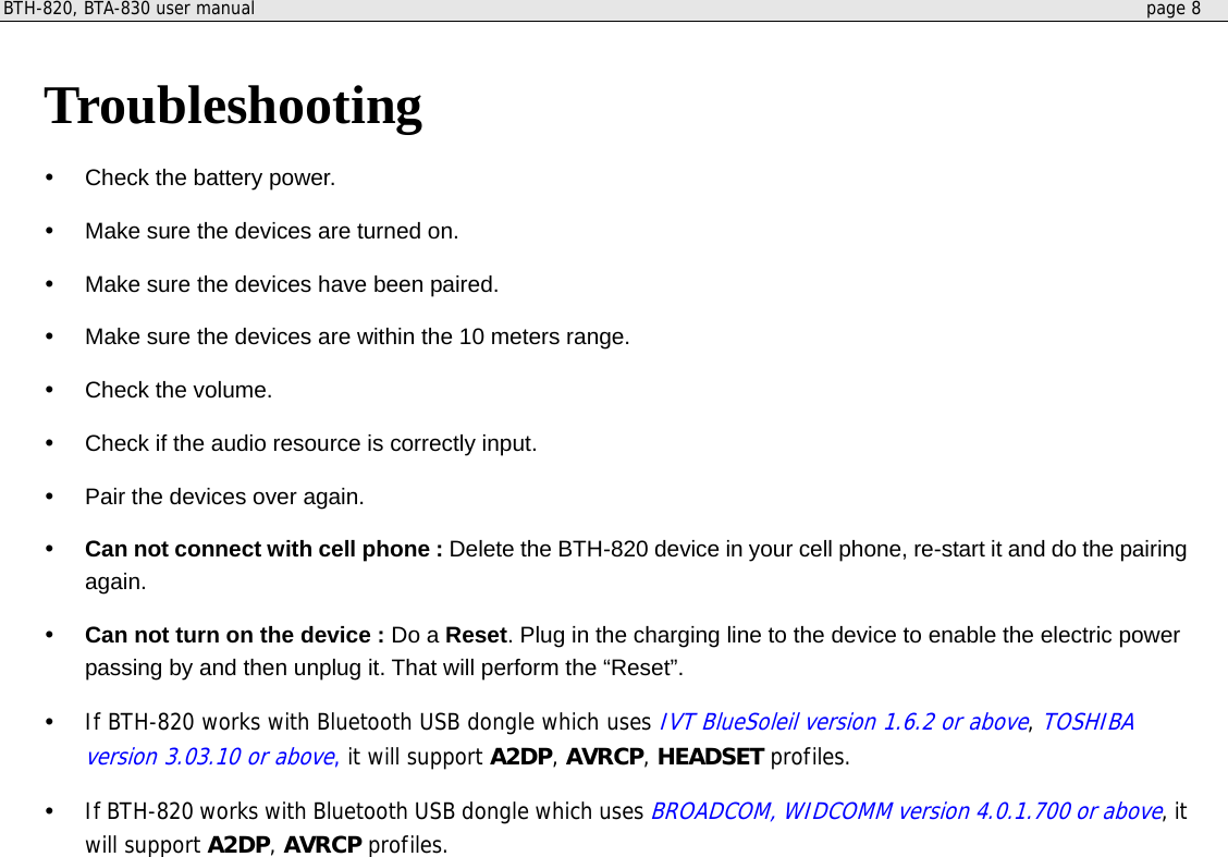 BTH-820, BTA-830 user manual     page 8   Troubleshooting   Check the battery power.   Make sure the devices are turned on.   Make sure the devices have been paired.   Make sure the devices are within the 10 meters range.     Check the volume.     Check if the audio resource is correctly input.   Pair the devices over again.     Can not connect with cell phone : Delete the BTH-820 device in your cell phone, re-start it and do the pairing again.     Can not turn on the device : Do a Reset. Plug in the charging line to the device to enable the electric power passing by and then unplug it. That will perform the “Reset”.   If BTH-820 works with Bluetooth USB dongle which uses IVT BlueSoleil version 1.6.2 or above, TOSHIBA version 3.03.10 or above, it will support A2DP, AVRCP, HEADSET profiles.   If BTH-820 works with Bluetooth USB dongle which uses BROADCOM, WIDCOMM version 4.0.1.700 or above, it will support A2DP, AVRCP profiles.   