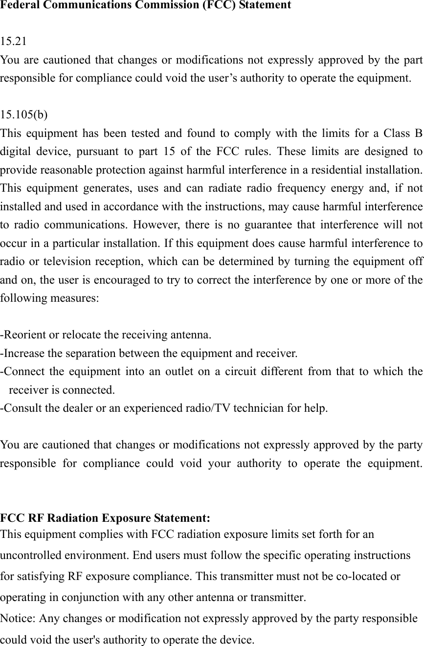 Federal Communications Commission (FCC) Statement  15.21 You are cautioned that changes or modifications not expressly approved by the part responsible for compliance could void the user’s authority to operate the equipment.  15.105(b) This equipment has been tested and found to comply with the limits for a Class B digital device, pursuant to part 15 of the FCC rules. These limits are designed to provide reasonable protection against harmful interference in a residential installation. This equipment generates, uses and can radiate radio frequency energy and, if not installed and used in accordance with the instructions, may cause harmful interference to radio communications. However, there is no guarantee that interference will not occur in a particular installation. If this equipment does cause harmful interference to radio or television reception, which can be determined by turning the equipment off and on, the user is encouraged to try to correct the interference by one or more of the following measures:  -Reorient or relocate the receiving antenna. -Increase the separation between the equipment and receiver. -Connect the equipment into an outlet on a circuit different from that to which the receiver is connected. -Consult the dealer or an experienced radio/TV technician for help.  You are cautioned that changes or modifications not expressly approved by the party responsible for compliance could void your authority to operate the equipment.   FCC RF Radiation Exposure Statement: This equipment complies with FCC radiation exposure limits set forth for an uncontrolled environment. End users must follow the specific operating instructions for satisfying RF exposure compliance. This transmitter must not be co-located or operating in conjunction with any other antenna or transmitter.   Notice: Any changes or modification not expressly approved by the party responsible could void the user&apos;s authority to operate the device.  