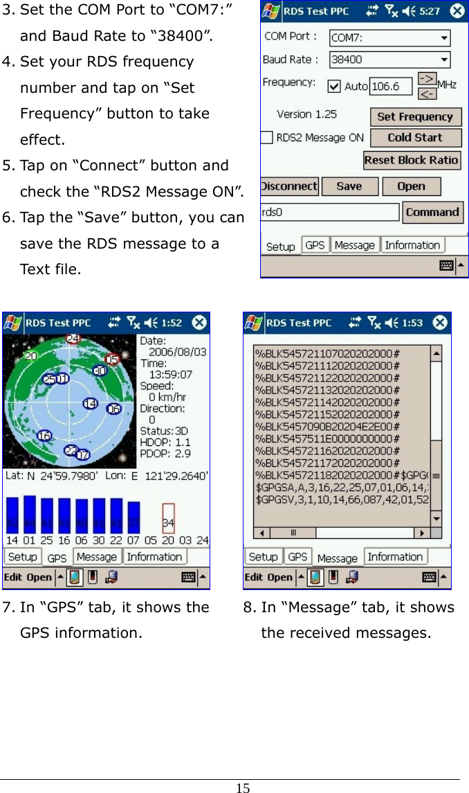  15 3. Set the COM Port to “COM7:” and Baud Rate to “38400”. 4. Set your RDS frequency number and tap on “Set Frequency” button to take effect.  5. Tap on “Connect” button and check the “RDS2 Message ON”. 6. Tap the “Save” button, you can save the RDS message to a Text file.   7. In “GPS” tab, it shows the GPS information.  8. In “Message” tab, it shows the received messages. 