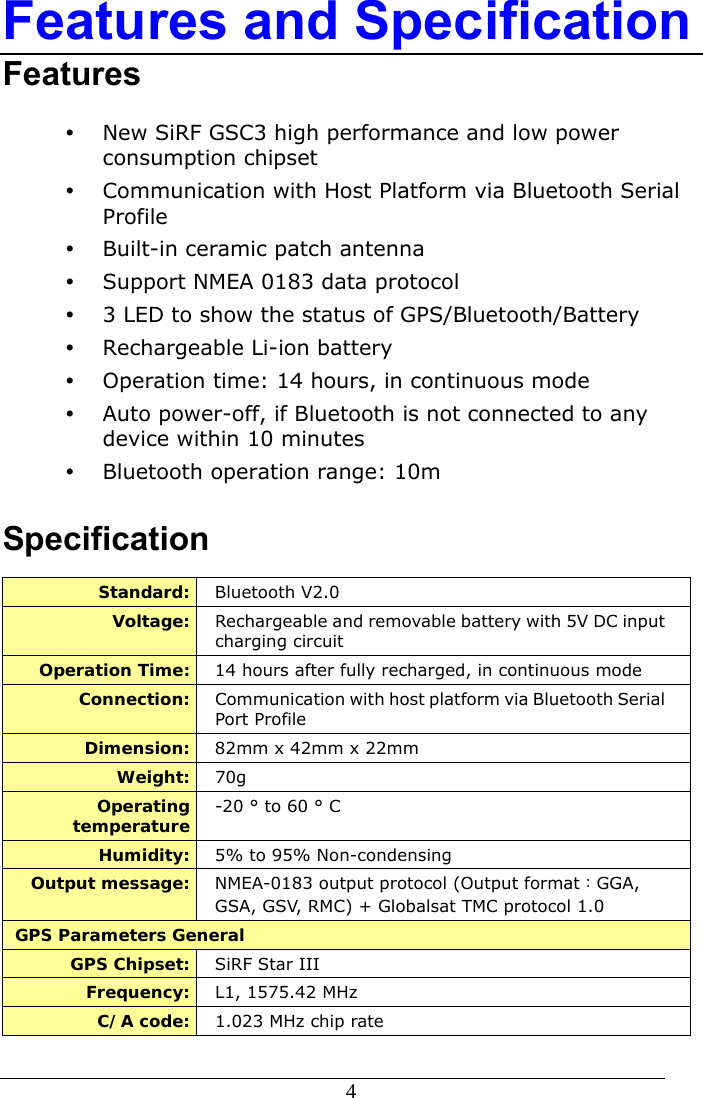  4  Features and Specification Features y New SiRF GSC3 high performance and low power consumption chipset y Communication with Host Platform via Bluetooth Serial Profile y Built-in ceramic patch antenna y Support NMEA 0183 data protocol y 3 LED to show the status of GPS/Bluetooth/Battery y Rechargeable Li-ion battery y Operation time: 14 hours, in continuous mode y Auto power-off, if Bluetooth is not connected to any device within 10 minutes y Bluetooth operation range: 10m  Specification Standard:  Bluetooth V2.0 Voltage:  Rechargeable and removable battery with 5V DC input charging circuit Operation Time:  14 hours after fully recharged, in continuous mode   Connection:  Communication with host platform via Bluetooth Serial Port Profile Dimension:  82mm x 42mm x 22mm Weight:  70g Operating temperature  -20 ° to 60 ° C Humidity:  5% to 95% Non-condensing Output message:  NMEA-0183 output protocol (Output format：GGA, GSA, GSV, RMC) + Globalsat TMC protocol 1.0 GPS Parameters General GPS Chipset:  SiRF Star III Frequency:  L1, 1575.42 MHz C/A code:  1.023 MHz chip rate   