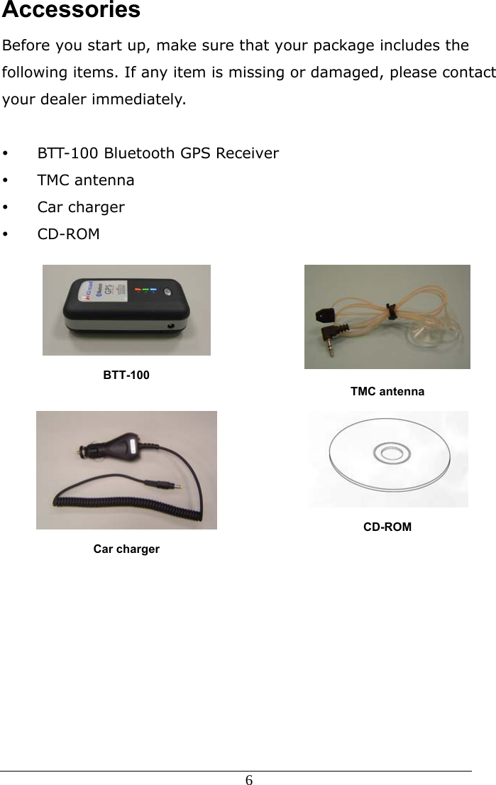  6  Accessories Before you start up, make sure that your package includes the following items. If any item is missing or damaged, please contact your dealer immediately.  y BTT-100 Bluetooth GPS Receiver   y TMC antenna y Car charger y CD-ROM  BTT-100  TMC antenna  Car charger  CD-ROM 