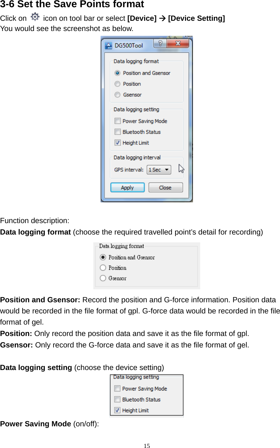  153-6 Set the Save Points format   Click on    icon on tool bar or select [Device]  [Device Setting] You would see the screenshot as below.     Function description: Data logging format (choose the required travelled point’s detail for recording)  Position and Gsensor: Record the position and G-force information. Position data would be recorded in the file format of gpl. G-force data would be recorded in the file format of gel. Position: Only record the position data and save it as the file format of gpl. Gsensor: Only record the G-force data and save it as the file format of gel.  Data logging setting (choose the device setting)  Power Saving Mode (on/off):   