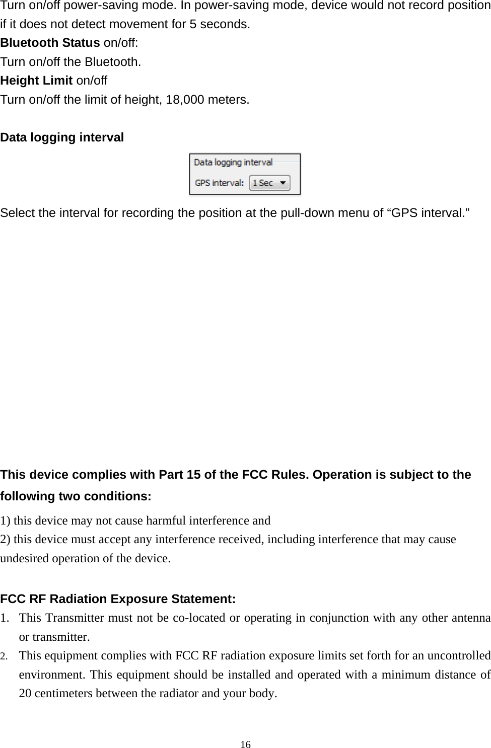  16Turn on/off power-saving mode. In power-saving mode, device would not record position if it does not detect movement for 5 seconds. Bluetooth Status on/off: Turn on/off the Bluetooth. Height Limit on/off Turn on/off the limit of height, 18,000 meters.    Data logging interval  Select the interval for recording the position at the pull-down menu of “GPS interval.”              This device complies with Part 15 of the FCC Rules. Operation is subject to the following two conditions: 1) this device may not cause harmful interference and 2) this device must accept any interference received, including interference that may cause undesired operation of the device.  FCC RF Radiation Exposure Statement:   1. This Transmitter must not be co-located or operating in conjunction with any other antenna or transmitter. 2. This equipment complies with FCC RF radiation exposure limits set forth for an uncontrolled environment. This equipment should be installed and operated with a minimum distance of 20 centimeters between the radiator and your body.  