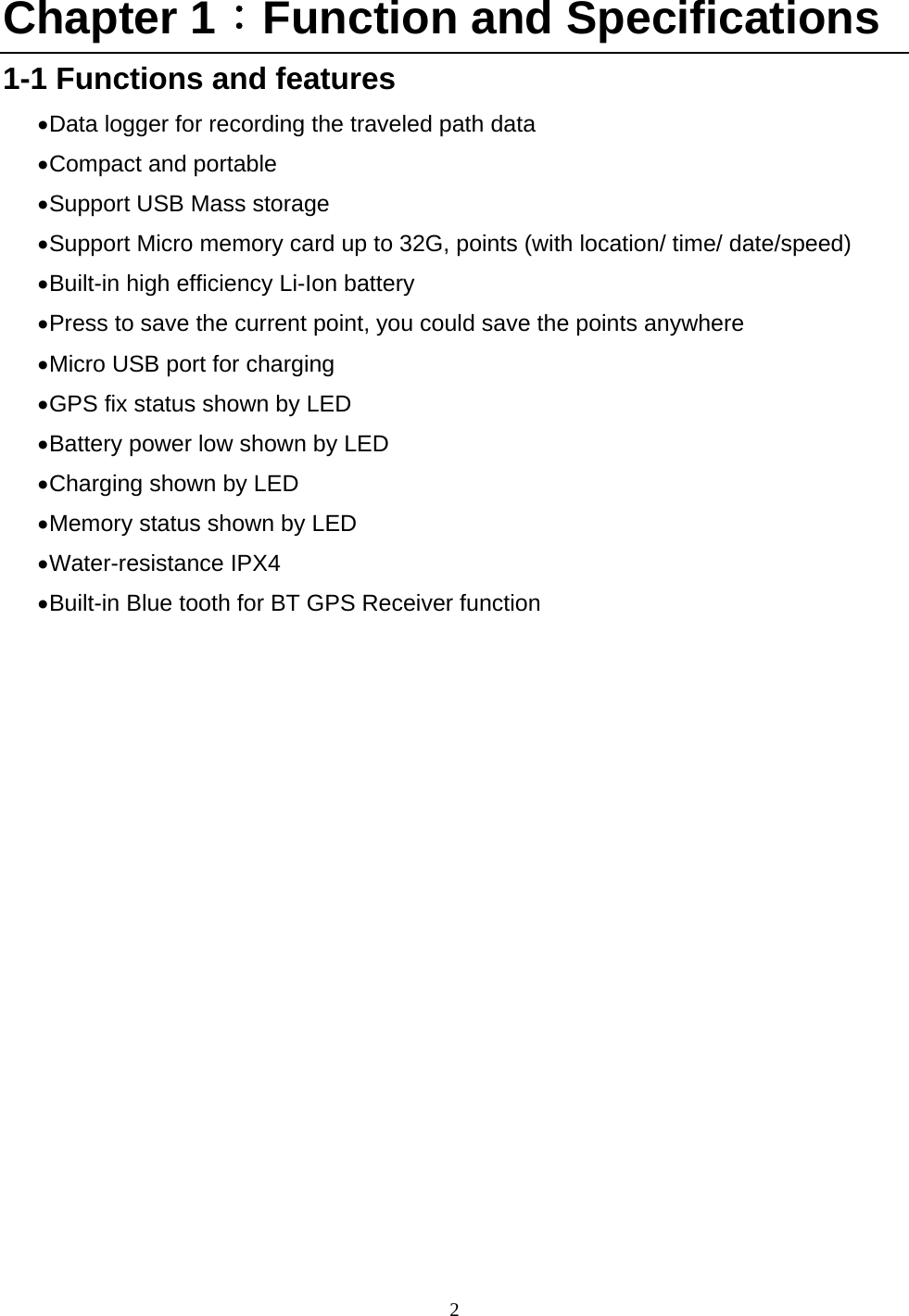  2 Chapter 1：Function and Specifications 1-1 Functions and features  Data logger for recording the traveled path data    Compact and portable  Support USB Mass storage  Support Micro memory card up to 32G, points (with location/ time/ date/speed)    Built-in high efficiency Li-Ion battery    Press to save the current point, you could save the points anywhere    Micro USB port for charging    GPS fix status shown by LED    Battery power low shown by LED    Charging shown by LED    Memory status shown by LED  Water-resistance  IPX4  Built-in Blue tooth for BT GPS Receiver function      