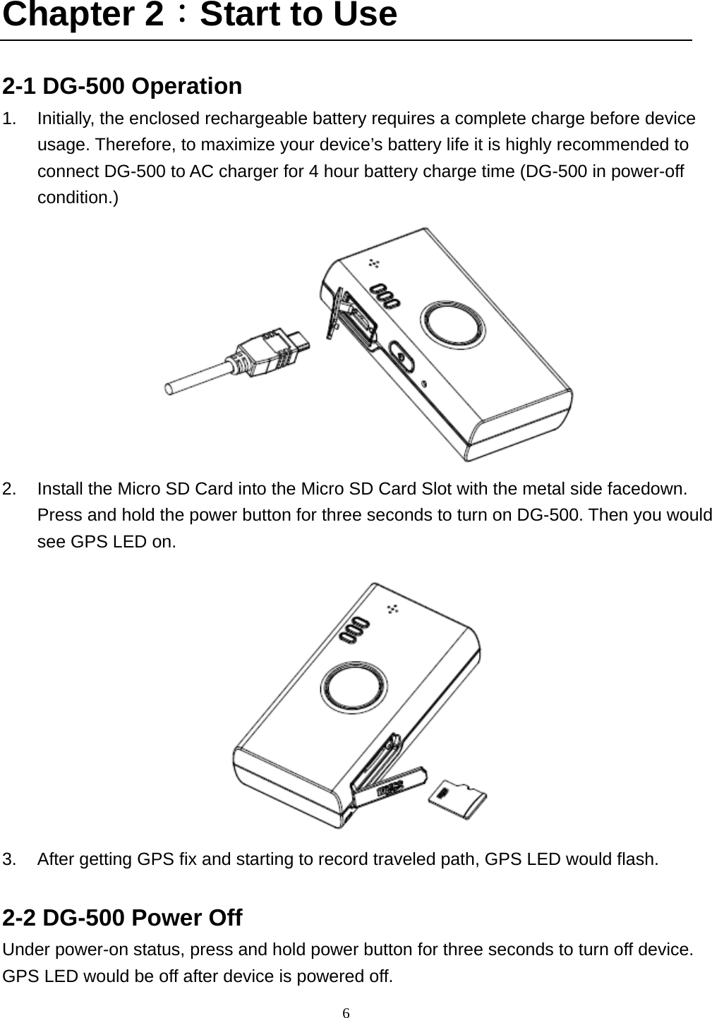  6 Chapter 2：Start to Use  2-1 DG-500 Operation 1.  Initially, the enclosed rechargeable battery requires a complete charge before device usage. Therefore, to maximize your device’s battery life it is highly recommended to connect DG-500 to AC charger for 4 hour battery charge time (DG-500 in power-off condition.)  2.  Install the Micro SD Card into the Micro SD Card Slot with the metal side facedown. Press and hold the power button for three seconds to turn on DG-500. Then you would see GPS LED on.    3.  After getting GPS fix and starting to record traveled path, GPS LED would flash.  2-2 DG-500 Power Off   Under power-on status, press and hold power button for three seconds to turn off device. GPS LED would be off after device is powered off.   