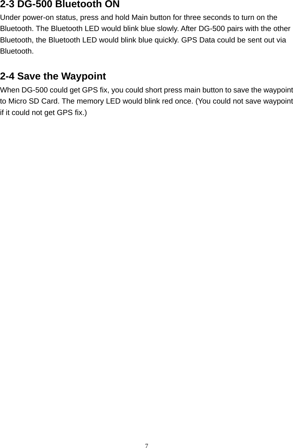  72-3 DG-500 Bluetooth ON   Under power-on status, press and hold Main button for three seconds to turn on the Bluetooth. The Bluetooth LED would blink blue slowly. After DG-500 pairs with the other Bluetooth, the Bluetooth LED would blink blue quickly. GPS Data could be sent out via Bluetooth.   2-4 Save the Waypoint   When DG-500 could get GPS fix, you could short press main button to save the waypoint to Micro SD Card. The memory LED would blink red once. (You could not save waypoint if it could not get GPS fix.)             