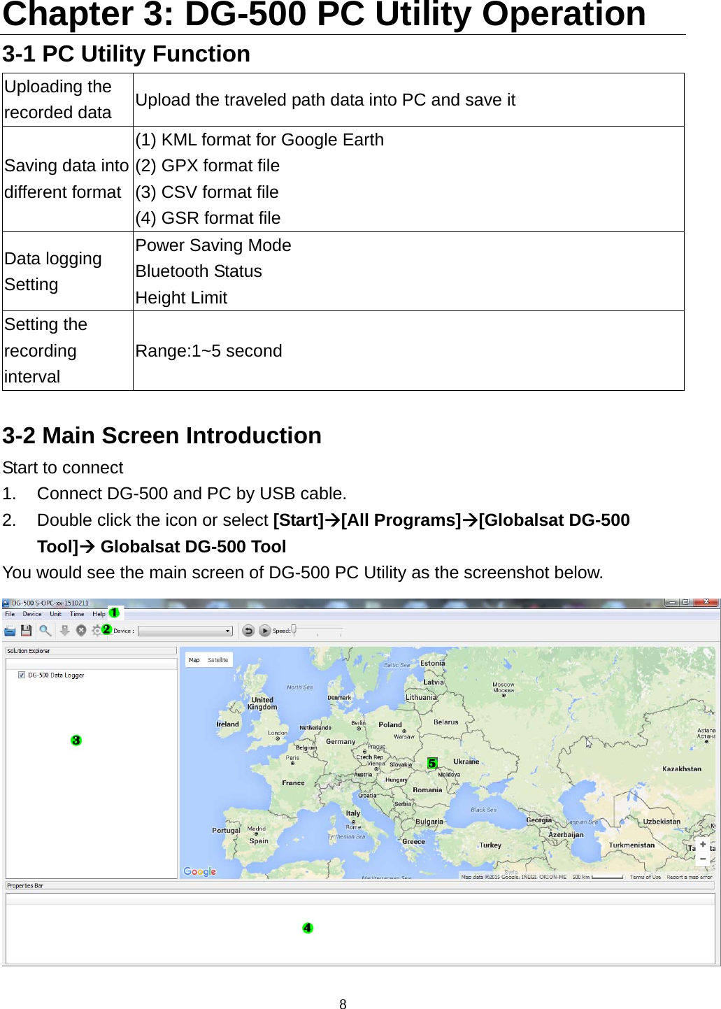  8 Chapter 3: DG-500 PC Utility Operation 3-1 PC Utility Function Uploading the recorded data  Upload the traveled path data into PC and save it Saving data into different format (1) KML format for Google Earth   (2) GPX format file (3) CSV format file (4) GSR format file Data logging Setting Power Saving Mode Bluetooth Status Height Limit Setting the recording interval Range:1~5 second  3-2 Main Screen Introduction Start to connect   1.  Connect DG-500 and PC by USB cable.   2.  Double click the icon or select [Start][All Programs][Globalsat DG-500 Tool] Globalsat DG-500 Tool You would see the main screen of DG-500 PC Utility as the screenshot below.  