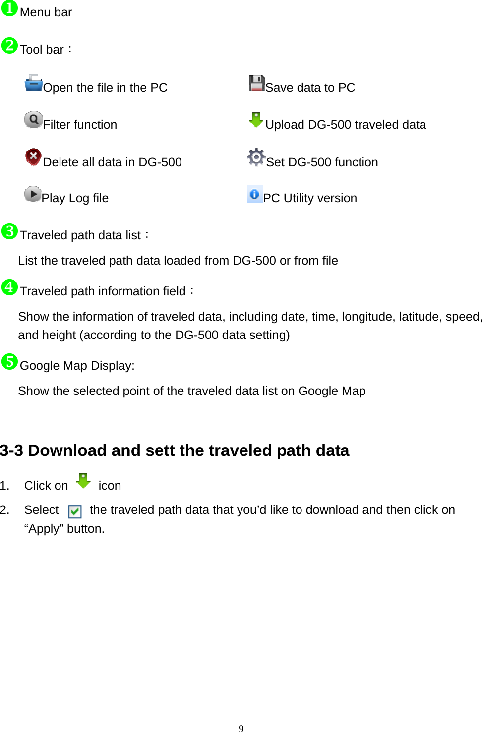  9Menu bar Tool bar： Open the file in the PC              Save data to PC Filter function         Upload DG-500 traveled data   Delete all data in DG-500      Set DG-500 function Play Log file                 PC Utility version Traveled path data list： List the traveled path data loaded from DG-500 or from file Traveled path information field： Show the information of traveled data, including date, time, longitude, latitude, speed, and height (according to the DG-500 data setting) Google Map Display: Show the selected point of the traveled data list on Google Map   3-3 Download and sett the traveled path data 1. Click on   icon 2.  Select     the traveled path data that you’d like to download and then click on “Apply” button.   