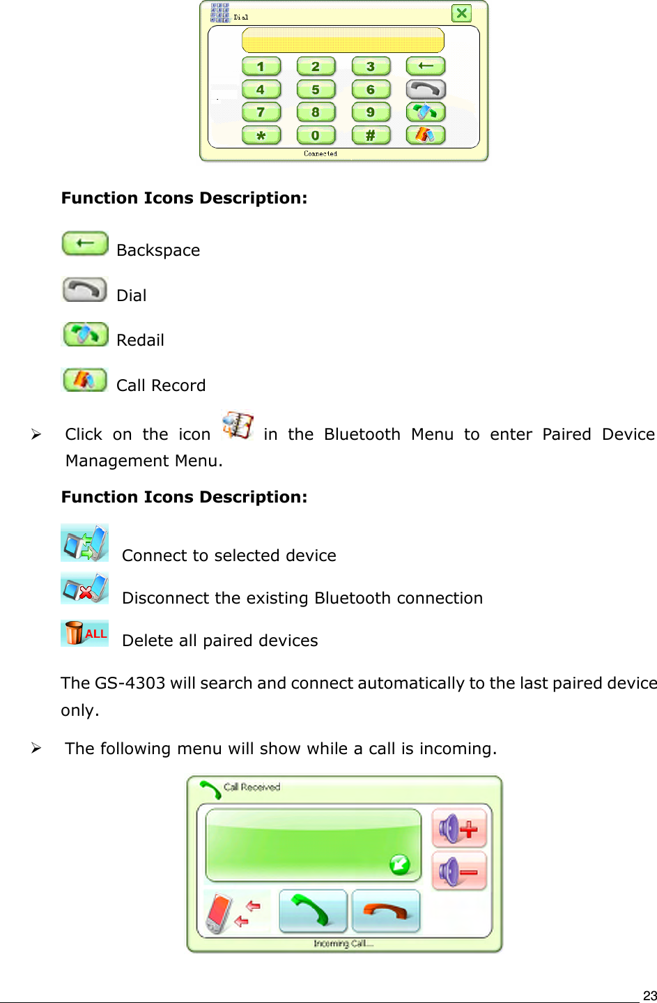                                                                             23  Function Icons Description:   Backspace     Dial     Redail     Call Record  Click  on  the  icon    in  the  Bluetooth  Menu  to  enter  Paired  Device Management Menu.   Function Icons Description:   Connect to selected device   Disconnect the existing Bluetooth connection       Delete all paired devices     The GS-4303 will search and connect automatically to the last paired device only.    The following menu will show while a call is incoming.  
