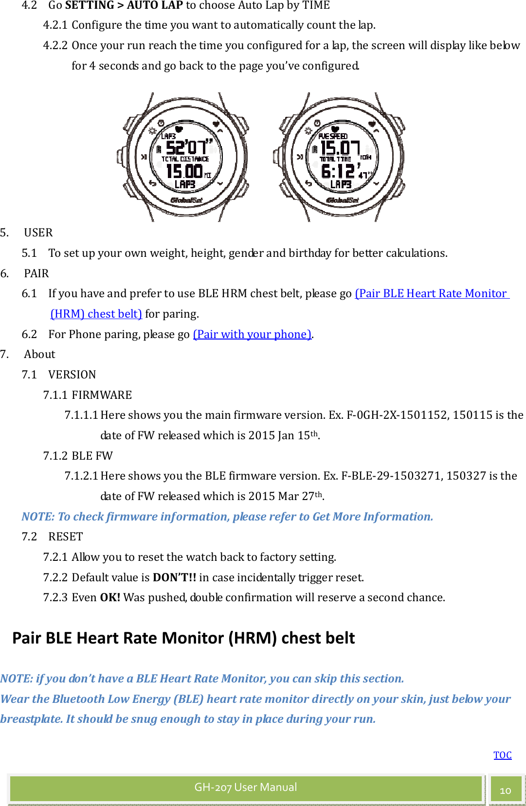 TOC 10 GH-207 User Manual 4.2 Go SETTING &gt; AUTO LAP to choose Auto Lap by TIME 4.2.1 Configure the time you want to automatically count the lap. 4.2.2 Once your run reach the time you configured for a lap, the screen will display like below for 4 seconds and go back to the page you’ve configured.   5. USER 5.1 To set up your own weight, height, gender and birthday for better calculations. 6. PAIR 6.1 If you have and prefer to use BLE HRM chest belt, please go (Pair BLE Heart Rate Monitor (HRM) chest belt) for paring. 6.2 For Phone paring, please go (Pair with your phone). 7. About 7.1 VERSION 7.1.1 FIRMWARE 7.1.1.1 Here shows you the main firmware version. Ex. F-0GH-2X-1501152, 150115 is the date of FW released which is 2015 Jan 15th. 7.1.2 BLE FW 7.1.2.1 Here shows you the BLE firmware version. Ex. F-BLE-29-1503271, 150327 is the date of FW released which is 2015 Mar 27th. NOTE: To check firmware information, please refer to Get More Information. 7.2 RESET 7.2.1 Allow you to reset the watch back to factory setting. 7.2.2 Default value is DON’T!! in case incidentally trigger reset. 7.2.3 Even OK! Was pushed, double confirmation will reserve a second chance. Pair BLE Heart Rate Monitor (HRM) chest belt NOTE: if you don’t have a BLE Heart Rate Monitor, you can skip this section. Wear the Bluetooth Low Energy (BLE) heart rate monitor directly on your skin, just below your breastplate. It should be snug enough to stay in place during your run.  