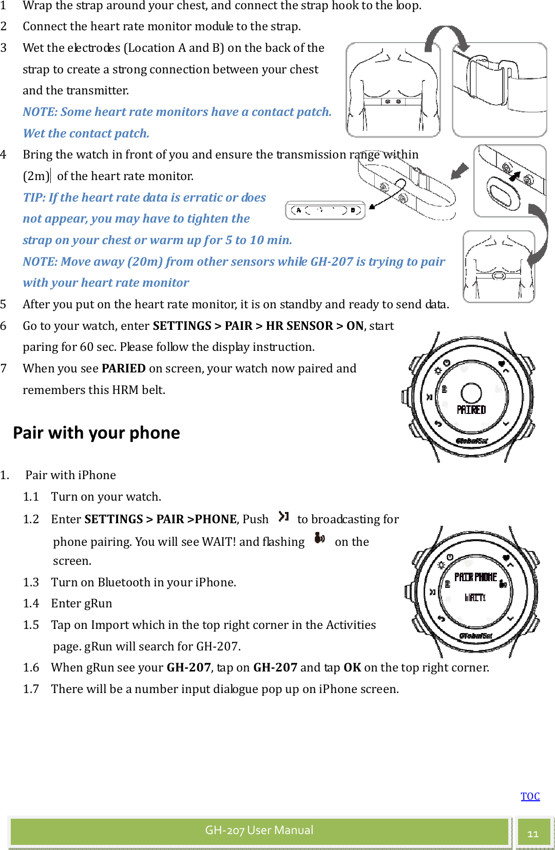 TOC 11 GH-207 User Manual 1 Wrap the strap around your chest, and connect the strap hook to the loop.   2 Connect the heart rate monitor module to the strap. 3 Wet the electrodes (Location A and B) on the back of the strap to create a strong connection between your chest and the transmitter. NOTE: Some heart rate monitors have a contact patch. Wet the contact patch. 4 Bring the watch in front of you and ensure the transmission range within (2m)   of the heart rate monitor. TIP: If the heart rate data is erratic or does not appear, you may have to tighten the strap on your chest or warm up for 5 to 10 min. NOTE: Move away (20m) from other sensors while GH-207 is trying to pair with your heart rate monitor 5 After you put on the heart rate monitor, it is on standby and ready to send data. 6 Go to your watch, enter SETTINGS &gt; PAIR &gt; HR SENSOR &gt; ON, start paring for 60 sec. Please follow the display instruction. 7 When you see PARIED on screen, your watch now paired and remembers this HRM belt.   Pair with your phone 1. Pair with iPhone 1.1 Turn on your watch. 1.2 Enter SETTINGS &gt; PAIR &gt;PHONE, Push    to broadcasting for phone pairing. You will see WAIT! and flashing    on the screen. 1.3 Turn on Bluetooth in your iPhone.   1.4 Enter gRun   1.5 Tap on Import which in the top right corner in the Activities page. gRun will search for GH-207. 1.6 When gRun see your GH-207, tap on GH-207 and tap OK on the top right corner. 1.7 There will be a number input dialogue pop up on iPhone screen.     