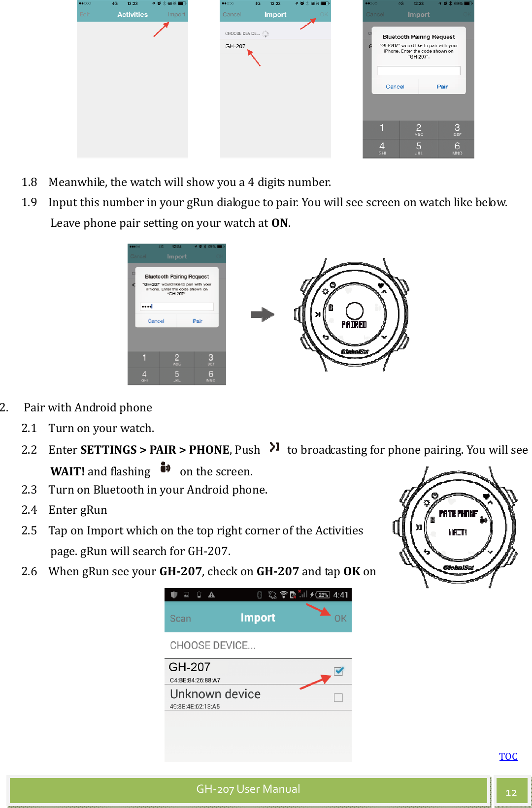 TOC 12 GH-207 User Manual  1.8 Meanwhile, the watch will show you a 4 digits number. 1.9 Input this number in your gRun dialogue to pair. You will see screen on watch like below. Leave phone pair setting on your watch at ON.   2. Pair with Android phone 2.1 Turn on your watch. 2.2 Enter SETTINGS &gt; PAIR &gt; PHONE, Push    to broadcasting for phone pairing. You will see WAIT! and flashing    on the screen. 2.3 Turn on Bluetooth in your Android phone.   2.4 Enter gRun   2.5 Tap on Import which on the top right corner of the Activities page. gRun will search for GH-207.   2.6 When gRun see your GH-207, check on GH-207 and tap OK on 