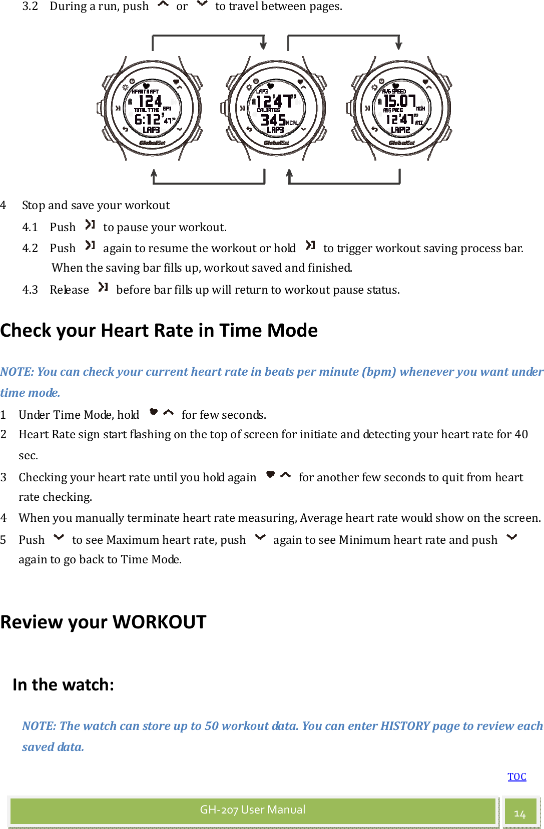 TOC 14GH-207 User Manual 3.2 During a run, push    or    to travel between pages.   4 Stop and save your workout 4.1 Push    to pause your workout. 4.2 Push    again to resume the workout or hold    to trigger workout saving process bar. When the saving bar fills up, workout saved and finished. 4.3 Release    before bar fills up will return to workout pause status. Check your Heart Rate in Time Mode NOTE: You can check your current heart rate in beats per minute (bpm) whenever you want under time mode. 1 Under Time Mode, hold    for few seconds. 2 Heart Rate sign start flashing on the top of screen for initiate and detecting your heart rate for 40 sec. 3 Checking your heart rate until you hold again    for another few seconds to quit from heart rate checking. 4 When you manually terminate heart rate measuring, Average heart rate would show on the screen. 5 Push    to see Maximum heart rate, push    again to see Minimum heart rate and push   again to go back to Time Mode.  Review your WORKOUT In the watch: NOTE: The watch can store up to 50 workout data. You can enter HISTORY page to review each saved data. 