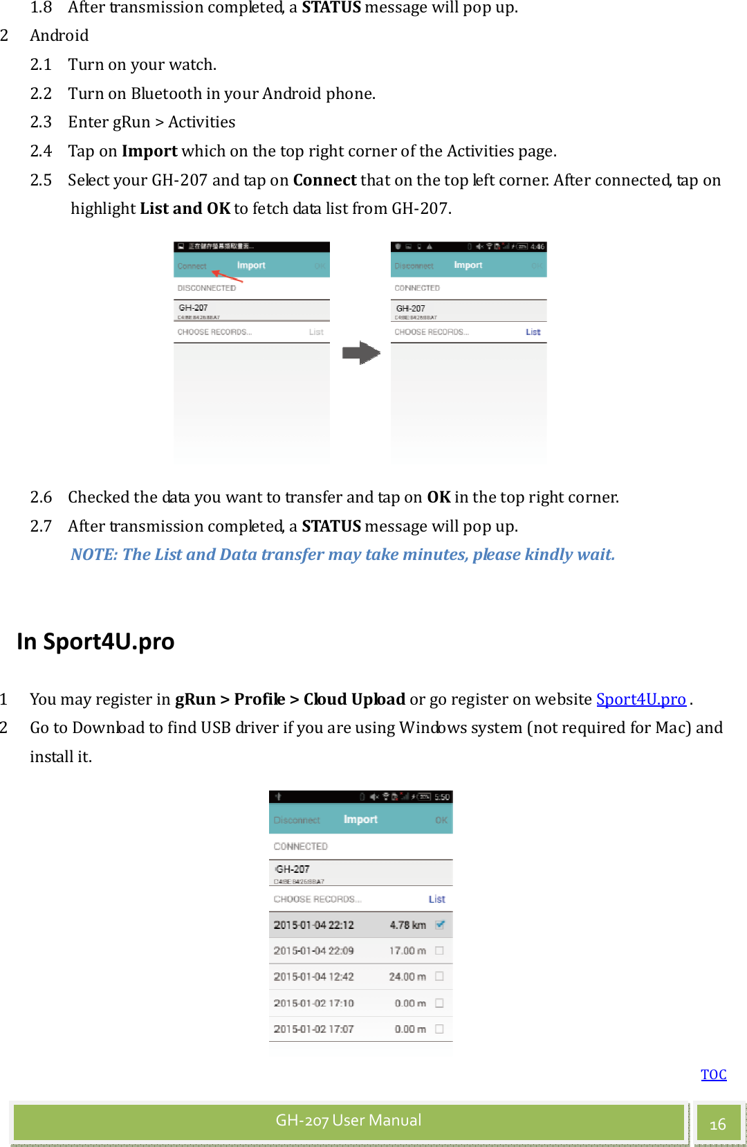 TOC 16 GH-207 User Manual 1.8 After transmission completed, a STATUS message will pop up.   2 Android   2.1 Turn on your watch. 2.2 Turn on Bluetooth in your Android phone.   2.3 Enter gRun &gt; Activities   2.4 Tap on Import which on the top right corner of the Activities page. 2.5 Select your GH-207 and tap on Connect that on the top left corner. After connected, tap on highlight List and OK to fetch data list from GH-207.  2.6 Checked the data you want to transfer and tap on OK in the top right corner. 2.7 After transmission completed, a STATUS message will pop up. NOTE: The List and Data transfer may take minutes, please kindly wait.  In Sport4U.pro 1 You may register in gRun &gt; Profile &gt; Cloud Upload or go register on website Sport4U.pro . 2 Go to Download to find USB driver if you are using Windows system (not required for Mac) and install it. 
