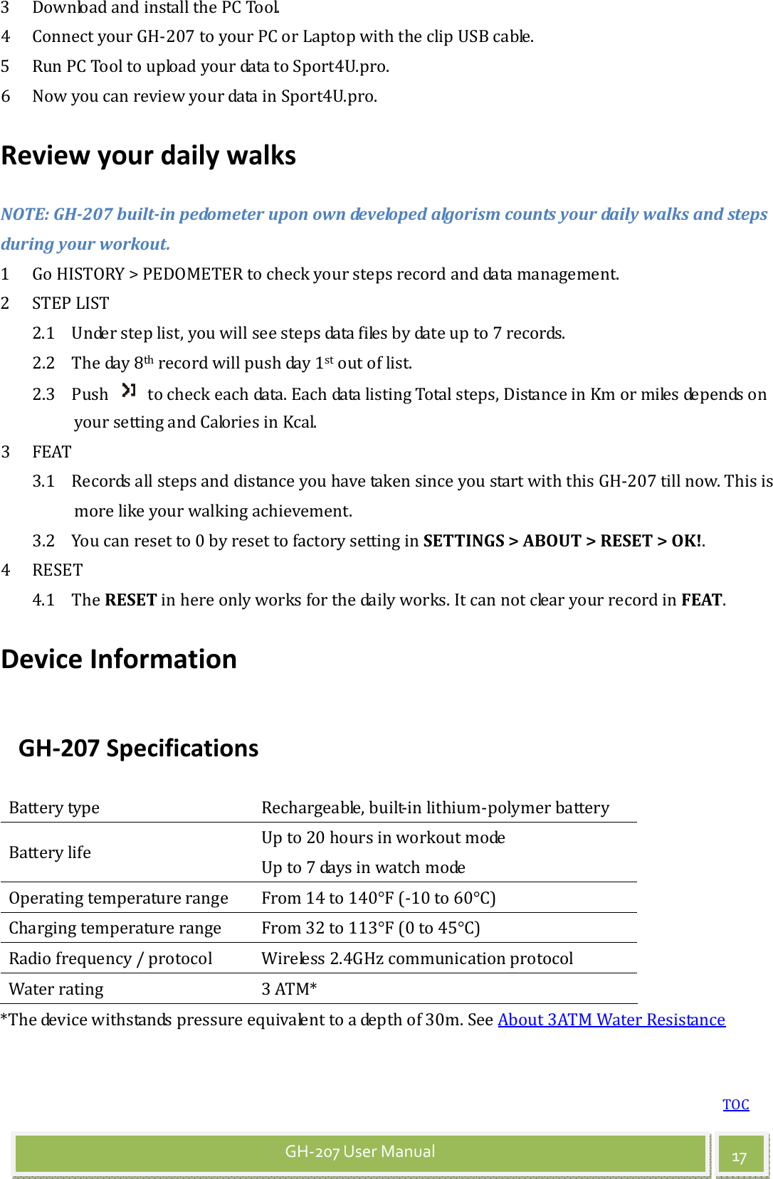 TOC 17 GH-207 User Manual 3 Download and install the PC Tool. 4 Connect your GH-207 to your PC or Laptop with the clip USB cable. 5 Run PC Tool to upload your data to Sport4U.pro. 6 Now you can review your data in Sport4U.pro. Review your daily walks NOTE: GH-207 built-in pedometer upon own developed algorism counts your daily walks and steps during your workout. 1 Go HISTORY &gt; PEDOMETER to check your steps record and data management. 2 STEP LIST 2.1 Under step list, you will see steps data files by date up to 7 records. 2.2 The day 8th record will push day 1st out of list. 2.3 Push    to check each data. Each data listing Total steps, Distance in Km or miles depends on your setting and Calories in Kcal. 3 FEAT 3.1 Records all steps and distance you have taken since you start with this GH-207 till now. This is more like your walking achievement. 3.2 You can reset to 0 by reset to factory setting in SETTINGS &gt; ABOUT &gt; RESET &gt; OK!. 4 RESET 4.1 The RESET in here only works for the daily works. It can not clear your record in FEAT. Device Information GH-207 Specifications Battery type  Rechargeable, built-in lithium-polymer battery Battery life  Up to 20 hours in workout mode Up to 7 days in watch mode Operating temperature range  From 14 to 140°F (-10 to 60°C) Charging temperature range  From 32 to 113°F (0 to 45°C) Radio frequency / protocol  Wireless 2.4GHz communication protocol Water rating  3 ATM* *The device withstands pressure equivalent to a depth of 30m. See About 3ATM Water Resistance 