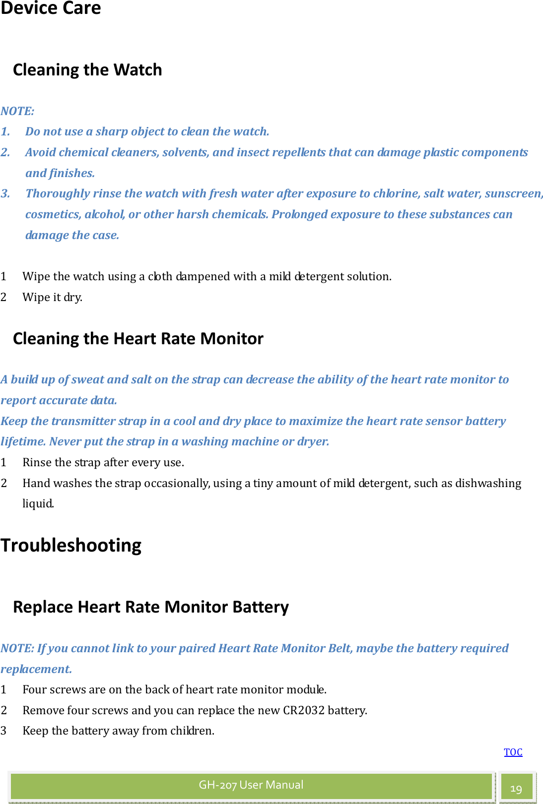 TOC 19 GH-207 User Manual Device Care Cleaning the Watch NOTE: 1. Do not use a sharp object to clean the watch. 2. Avoid chemical cleaners, solvents, and insect repellents that can damage plastic components and finishes. 3. Thoroughly rinse the watch with fresh water after exposure to chlorine, salt water, sunscreen, cosmetics, alcohol, or other harsh chemicals. Prolonged exposure to these substances can damage the case.  1 Wipe the watch using a cloth dampened with a mild detergent solution. 2 Wipe it dry. Cleaning the Heart Rate Monitor A build up of sweat and salt on the strap can decrease the ability of the heart rate monitor to report accurate data. Keep the transmitter strap in a cool and dry place to maximize the heart rate sensor battery lifetime. Never put the strap in a washing machine or dryer. 1 Rinse the strap after every use. 2 Hand washes the strap occasionally, using a tiny amount of mild detergent, such as dishwashing liquid. Troubleshooting Replace Heart Rate Monitor Battery NOTE: If you cannot link to your paired Heart Rate Monitor Belt, maybe the battery required replacement. 1 Four screws are on the back of heart rate monitor module.   2 Remove four screws and you can replace the new CR2032 battery.   3 Keep the battery away from children.   