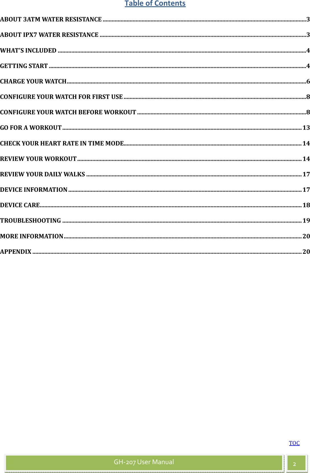 TOC 2 GH-207 User Manual Table of Contents ABOUT 3ATM WATER RESISTANCE ........................................................................................................................................3 ABOUT IPX7 WATER RESISTANCE ..........................................................................................................................................3 WHAT’S INCLUDED ......................................................................................................................................................................4 GETTING START ............................................................................................................................................................................4 CHARGE YOUR WATCH................................................................................................................................................................6 CONFIGURE YOUR WATCH FOR FIRST USE ..........................................................................................................................8 CONFIGURE YOUR WATCH BEFORE WORKOUT .................................................................................................................8 GO FOR A WORKOUT................................................................................................................................................................13 CHECK YOUR HEART RATE IN TIME MODE.......................................................................................................................14 REVIEW YOUR WORKOUT......................................................................................................................................................14 REVIEW YOUR DAILY WALKS ................................................................................................................................................17 DEVICE INFORMATION ............................................................................................................................................................17 DEVICE CARE...............................................................................................................................................................................18 TROUBLESHOOTING ................................................................................................................................................................19 MORE INFORMATION...............................................................................................................................................................20 APPENDIX ....................................................................................................................................................................................20 