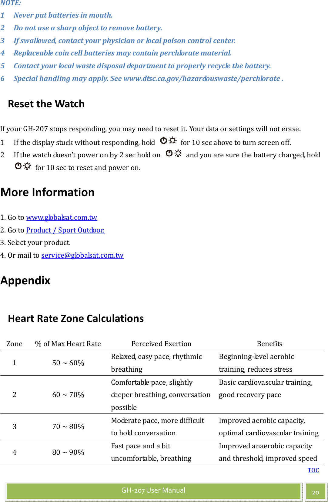 TOC 20 GH-207 User Manual NOTE:   1 Never put batteries in mouth. 2 Do not use a sharp object to remove battery.   3 If swallowed, contact your physician or local poison control center.   4 Replaceable coin cell batteries may contain perchlorate material.   5 Contact your local waste disposal department to properly recycle the battery. 6 Special handling may apply. See www.dtsc.ca.gov/hazardouswaste/perchlorate . Reset the Watch If your GH-207 stops responding, you may need to reset it. Your data or settings will not erase. 1 If the display stuck without responding, hold    for 10 sec above to turn screen off. 2 If the watch doesn’t power on by 2 sec hold on    and you are sure the battery charged, hold   for 10 sec to reset and power on. More Information 1. Go to www.globalsat.com.tw 2. Go to Product / Sport Outdoor. 3. Select your product. 4. Or mail to service@globalsat.com.tw Appendix Heart Rate Zone Calculations Zone  % of Max Heart Rate  Perceived Exertion  Benefits 1  50 ~ 60%  Relaxed, easy pace, rhythmic breathing Beginning-level aerobic training, reduces stress 2  60 ~ 70% Comfortable pace, slightly deeper breathing, conversation possible Basic cardiovascular training, good recovery pace 3  70 ~ 80%  Moderate pace, more difficult to hold conversation Improved aerobic capacity, optimal cardiovascular training 4  80 ~ 90%  Fast pace and a bit uncomfortable, breathing Improved anaerobic capacity and threshold, improved speed 