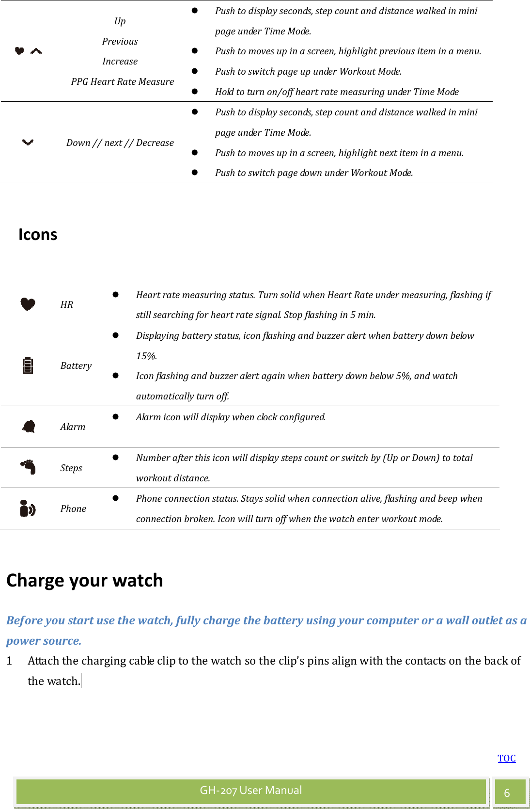 TOC 6 GH-207 User Manual  Up   Previous   Increase     PPG Heart Rate Measure  Push to display seconds, step count and distance walked in mini page under Time Mode.  Push to moves up in a screen, highlight previous item in a menu.  Push to switch page up under Workout Mode.  Hold to turn on/off heart rate measuring under Time Mode  Down // next // Decrease  Push to display seconds, step count and distance walked in mini page under Time Mode.  Push to moves up in a screen, highlight next item in a menu.  Push to switch page down under Workout Mode.  Icons   HR  Heart rate measuring status. Turn solid when Heart Rate under measuring, flashing if still searching for heart rate signal. Stop flashing in 5 min.  Battery  Displaying battery status, icon flashing and buzzer alert when battery down below 15%.    Icon flashing and buzzer alert again when battery down below 5%, and watch automatically turn off.  Alarm  Alarm icon will display when clock configured.  Steps  Number after this icon will display steps count or switch by (Up or Down) to total workout distance.  Phone  Phone connection status. Stays solid when connection alive, flashing and beep when connection broken. Icon will turn off when the watch enter workout mode.  Charge your watch Before you start use the watch, fully charge the battery using your computer or a wall outlet as a power source. 1 Attach the charging cable clip to the watch so the clip’s pins align with the contacts on the back of the watch.  