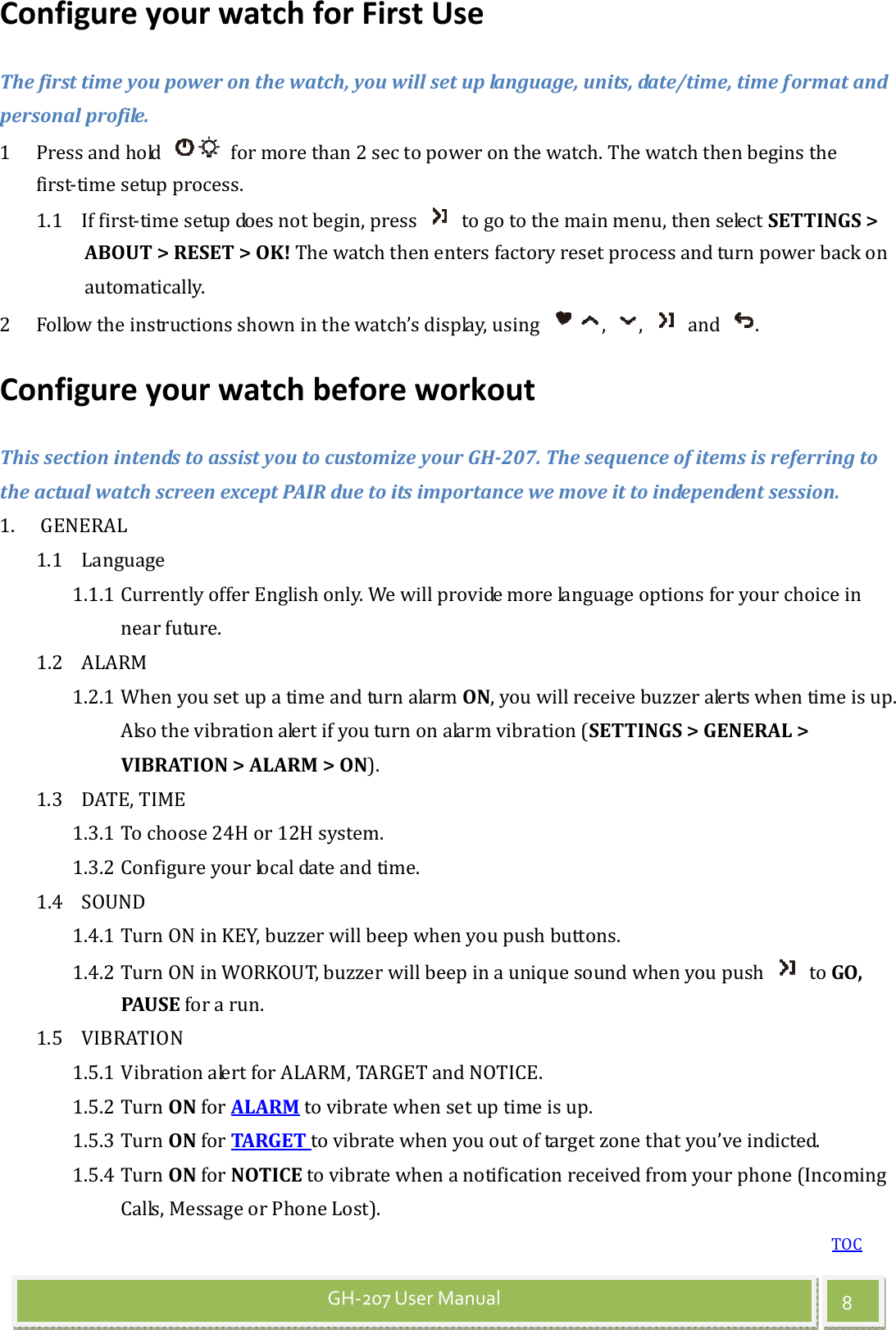 TOC 8 GH-207 User Manual Configure your watch for First Use The first time you power on the watch, you will set up language, units, date/time, time format and personal profile. 1 Press and hold    for more than 2 sec to power on the watch. The watch then begins the first-time setup process. 1.1 If first-time setup does not begin, press    to go to the main menu, then select SETTINGS &gt; ABOUT &gt; RESET &gt; OK! The watch then enters factory reset process and turn power back on automatically. 2 Follow the instructions shown in the watch’s display, using  ,  ,    and  . Configure your watch before workout This section intends to assist you to customize your GH-207. The sequence of items is referring to the actual watch screen except PAIR due to its importance we move it to independent session. 1. GENERAL 1.1 Language 1.1.1 Currently offer English only. We will provide more language options for your choice in near future. 1.2 ALARM 1.2.1 When you set up a time and turn alarm ON, you will receive buzzer alerts when time is up. Also the vibration alert if you turn on alarm vibration (SETTINGS &gt; GENERAL &gt; VIBRATION &gt; ALARM &gt; ON).   1.3 DATE, TIME 1.3.1 To choose 24H or 12H system. 1.3.2 Configure your local date and time. 1.4 SOUND 1.4.1 Turn ON in KEY, buzzer will beep when you push buttons. 1.4.2 Turn ON in WORKOUT, buzzer will beep in a unique sound when you push    to GO, PAUSE for a run. 1.5 VIBRATION 1.5.1 Vibration alert for ALARM, TARGET and NOTICE. 1.5.2 Turn ON for ALARM to vibrate when set up time is up. 1.5.3 Turn ON for TARGET to vibrate when you out of target zone that you’ve indicted.   1.5.4 Turn ON for NOTICE to vibrate when a notification received from your phone (Incoming Calls, Message or Phone Lost). 