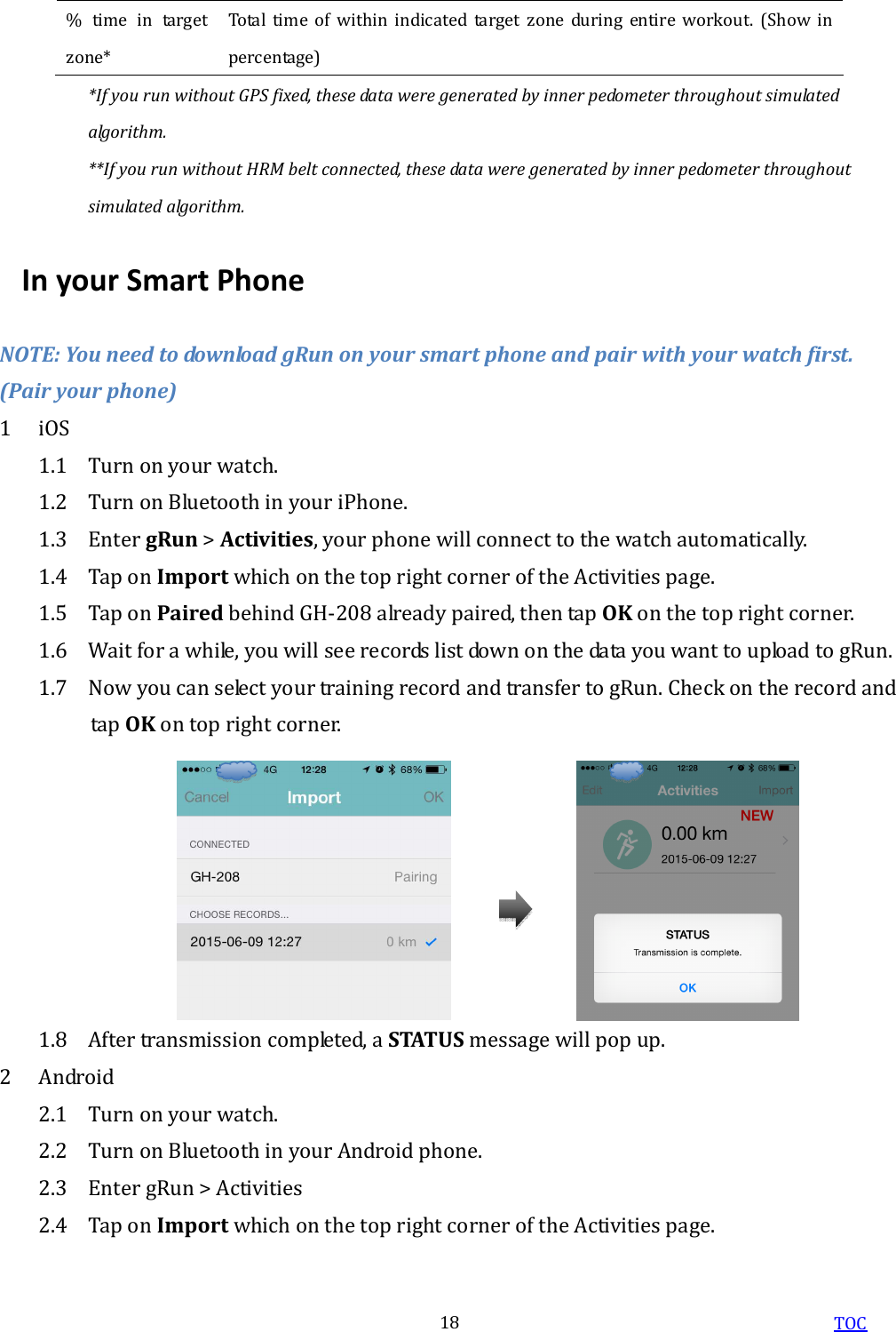  TOC 18 %  time  in  target zone* Total  time  of  within  indicated  target  zone  during  entire  workout.  (Show  in percentage) *If you run without GPS fixed, these data were generated by inner pedometer throughout simulated algorithm. **If you run without HRM belt connected, these data were generated by inner pedometer throughout simulated algorithm. In your Smart Phone NOTE: You need to download gRun on your smart phone and pair with your watch first. (Pair your phone) 1 iOS 1.1 Turn on your watch. 1.2 Turn on Bluetooth in your iPhone.   1.3 Enter gRun &gt; Activities, your phone will connect to the watch automatically. 1.4 Tap on Import which on the top right corner of the Activities page. 1.5 Tap on Paired behind GH-208 already paired, then tap OK on the top right corner. 1.6 Wait for a while, you will see records list down on the data you want to upload to gRun. 1.7 Now you can select your training record and transfer to gRun. Check on the record and tap OK on top right corner. 1.8 After transmission completed, a STATUS message will pop up.   2 Android   2.1 Turn on your watch. 2.2 Turn on Bluetooth in your Android phone.   2.3 Enter gRun &gt; Activities   2.4 Tap on Import which on the top right corner of the Activities page. 