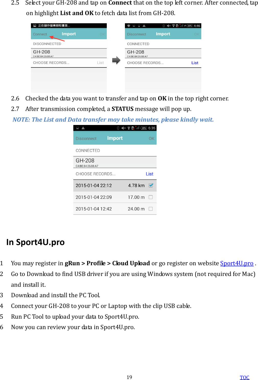  TOC 19 2.5 Select your GH-208 and tap on Connect that on the top left corner. After connected, tap on highlight List and OK to fetch data list from GH-208. 2.6 Checked the data you want to transfer and tap on OK in the top right corner. 2.7 After transmission completed, a STATUS message will pop up. NOTE: The List and Data transfer may take minutes, please kindly wait.  In Sport4U.pro 1 You may register in gRun &gt; Profile &gt; Cloud Upload or go register on website Sport4U.pro . 2 Go to Download to find USB driver if you are using Windows system (not required for Mac) and install it. 3 Download and install the PC Tool. 4 Connect your GH-208 to your PC or Laptop with the clip USB cable. 5 Run PC Tool to upload your data to Sport4U.pro. 6 Now you can review your data in Sport4U.pro. 