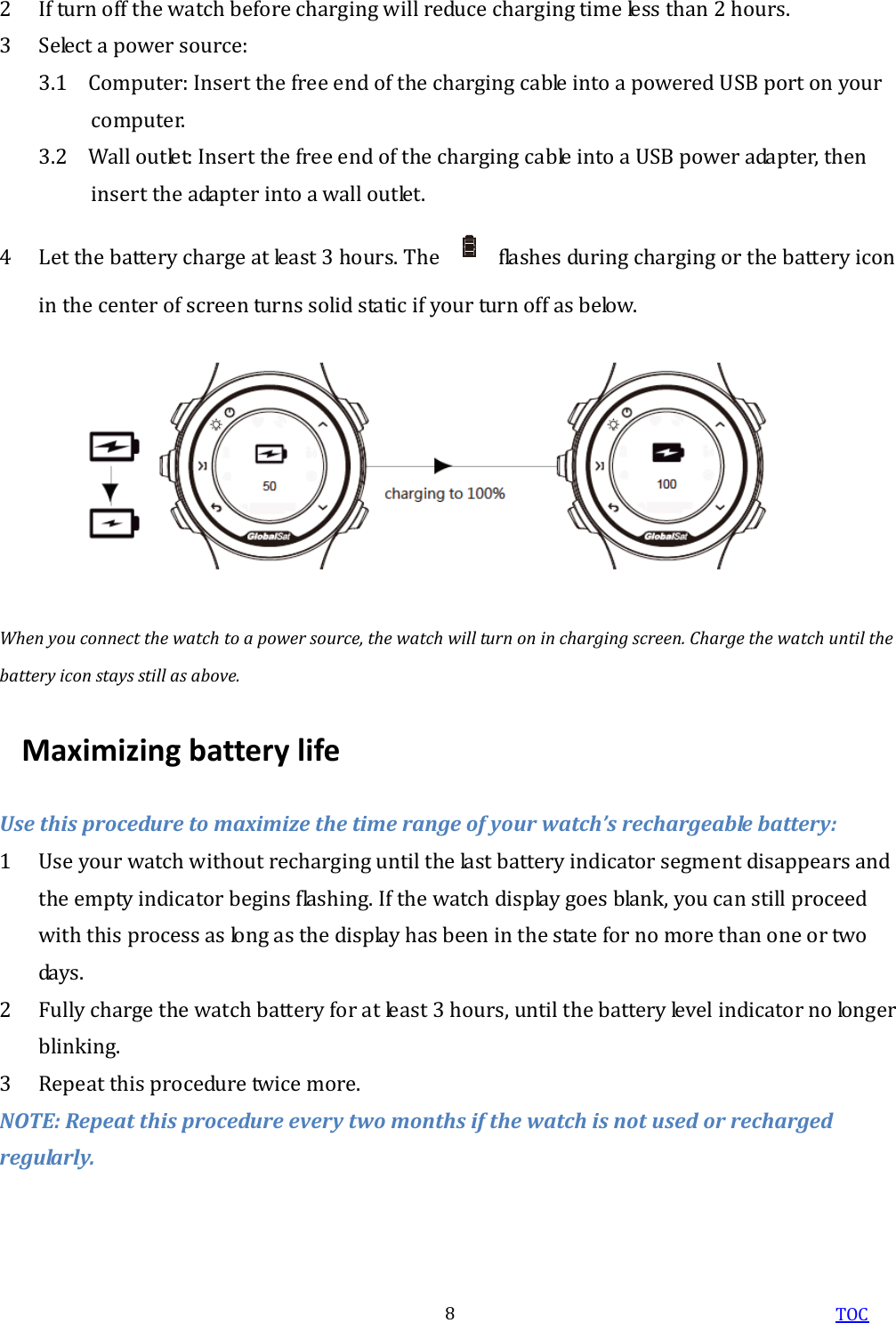  TOC 8 2 If turn off the watch before charging will reduce charging time less than 2 hours. 3 Select a power source: 3.1 Computer: Insert the free end of the charging cable into a powered USB port on your computer. 3.2 Wall outlet: Insert the free end of the charging cable into a USB power adapter, then insert the adapter into a wall outlet. 4 Let the battery charge at least 3 hours. The    flashes during charging or the battery icon in the center of screen turns solid static if your turn off as below.  When you connect the watch to a power source, the watch will turn on in charging screen. Charge the watch until the battery icon stays still as above. Maximizing battery life Use this procedure to maximize the time range of your watch’s rechargeable battery: 1 Use your watch without recharging until the last battery indicator segment disappears and the empty indicator begins flashing. If the watch display goes blank, you can still proceed with this process as long as the display has been in the state for no more than one or two days. 2 Fully charge the watch battery for at least 3 hours, until the battery level indicator no longer blinking. 3 Repeat this procedure twice more. NOTE: Repeat this procedure every two months if the watch is not used or recharged regularly. 