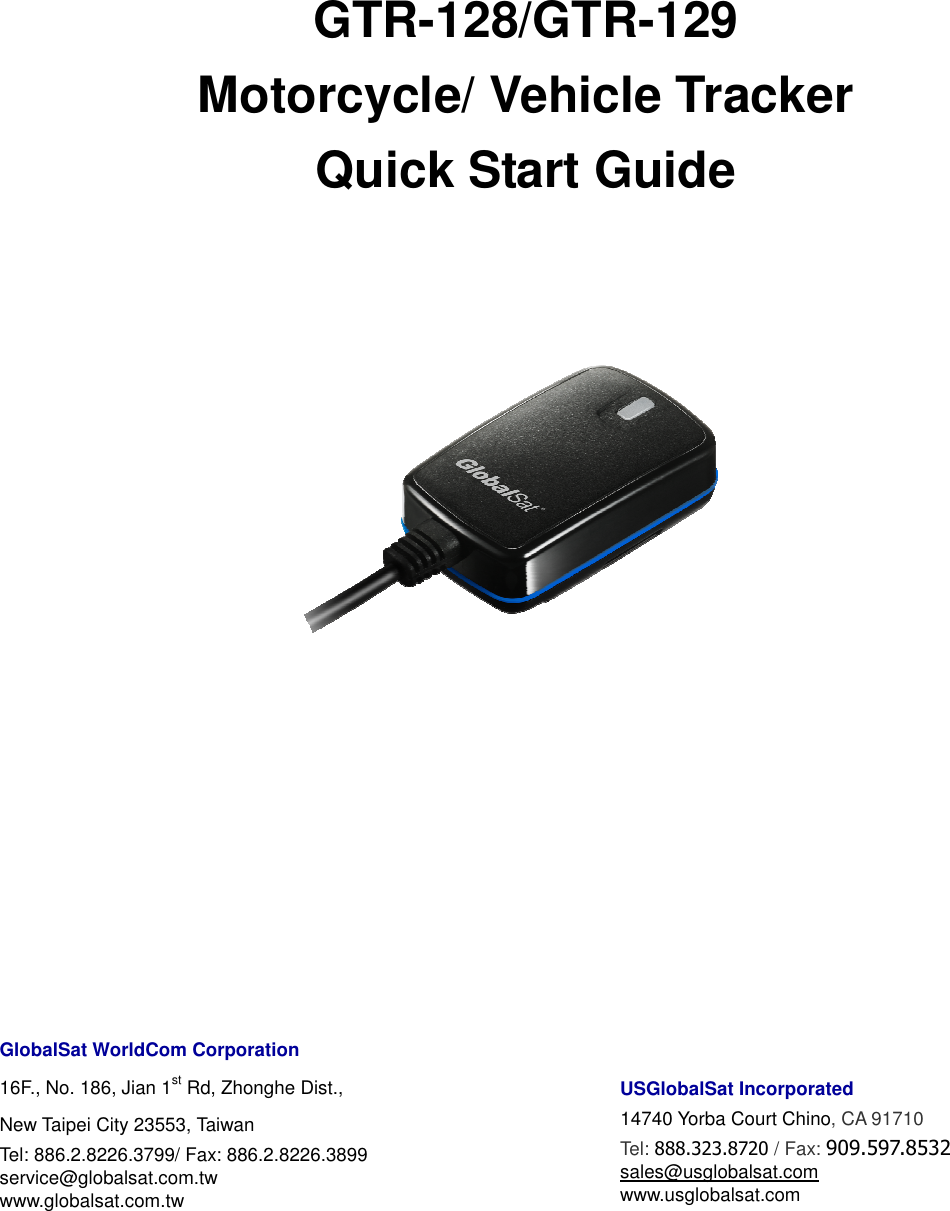     GTR-128/GTR-129 Motorcycle/ Vehicle Tracker Quick Start Guide           GlobalSat WorldCom Corporation 16F., No. 186, Jian 1st Rd, Zhonghe Dist.,   New Taipei City 23553, Taiwan   Tel: 886.2.8226.3799/ Fax: 886.2.8226.3899 service@globalsat.com.tw www.globalsat.com.tw      USGlobalSat Incorporated 14740 Yorba Court Chino, CA 91710 Tel: 888.323.8720 / Fax: 909.597.8532 sales@usglobalsat.com www.usglobalsat.com 