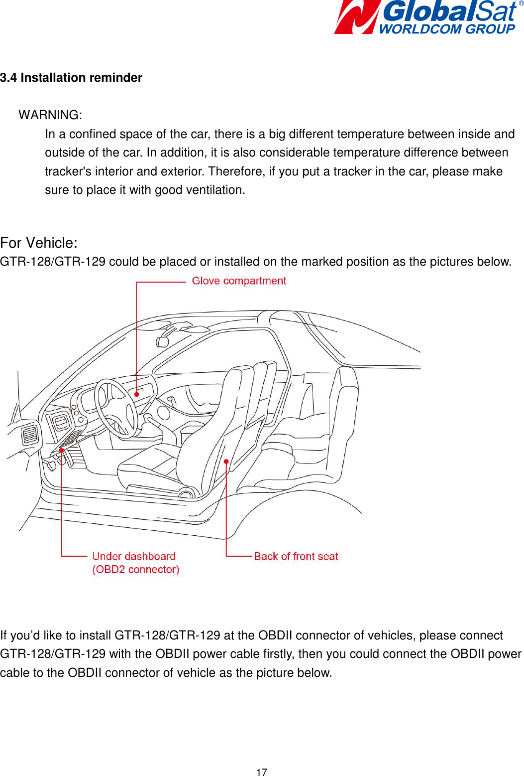   17 3.4 Installation reminder  WARNING:   In a confined space of the car, there is a big different temperature between inside and outside of the car. In addition, it is also considerable temperature difference between tracker&apos;s interior and exterior. Therefore, if you put a tracker in the car, please make sure to place it with good ventilation.  For Vehicle: GTR-128/GTR-129 could be placed or installed on the marked position as the pictures below.    If you’d like to install GTR-128/GTR-129 at the OBDII connector of vehicles, please connect GTR-128/GTR-129 with the OBDII power cable firstly, then you could connect the OBDII power cable to the OBDII connector of vehicle as the picture below. 