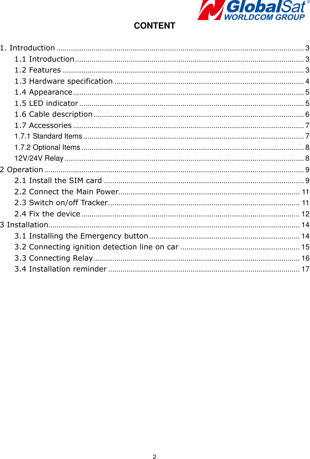   2 CONTENT  1. Introduction ........................................................................................................................ 3 1.1 Introduction ............................................................................................................... 3 1.2 Features ..................................................................................................................... 3 1.3 Hardware specification ............................................................................................ 4 1.4 Appearance ................................................................................................................ 5 1.5 LED indicator ............................................................................................................. 5 1.6 Cable description ...................................................................................................... 6 1.7 Accessories ................................................................................................................ 7 1.7.1 Standard Items ........................................................................................................... 7 1.7.2 Optional Items ............................................................................................................ 8 12V/24V Relay .................................................................................................................... 8 2 Operation .............................................................................................................................. 9 2.1 Install the SIM card ................................................................................................. 9 2.2 Connect the Main Power ........................................................................................ 11 2.3 Switch on/off Tracker ............................................................................................. 11 2.4 Fix the device .......................................................................................................... 12 3 Installation.......................................................................................................................... 14 3.1 Installing the Emergency button ......................................................................... 14 3.2 Connecting ignition detection line on car .......................................................... 15 3.3 Connecting Relay .................................................................................................... 16 3.4 Installation reminder ............................................................................................. 17  