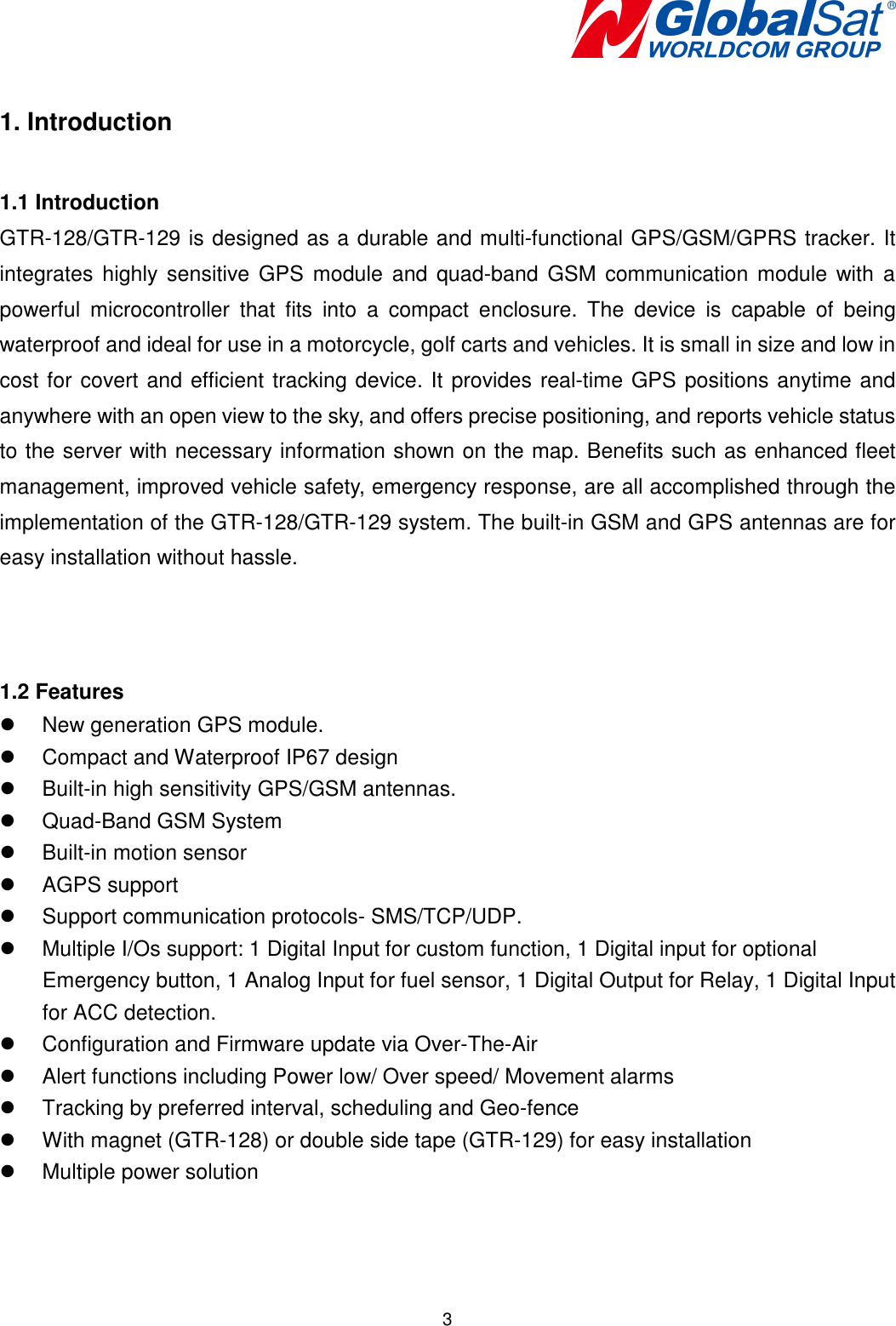   3  1. Introduction  1.1 Introduction GTR-128/GTR-129 is designed as a durable and multi-functional GPS/GSM/GPRS tracker. It integrates  highly sensitive GPS module and  quad-band  GSM communication  module with  a powerful  microcontroller  that  fits  into  a  compact  enclosure.  The  device  is  capable  of  being waterproof and ideal for use in a motorcycle, golf carts and vehicles. It is small in size and low in cost for covert and efficient tracking device. It provides real-time GPS positions anytime and anywhere with an open view to the sky, and offers precise positioning, and reports vehicle status to the server with necessary information shown on the map. Benefits such as enhanced fleet management, improved vehicle safety, emergency response, are all accomplished through the implementation of the GTR-128/GTR-129 system. The built-in GSM and GPS antennas are for easy installation without hassle.    1.2 Features   New generation GPS module.   Compact and Waterproof IP67 design     Built-in high sensitivity GPS/GSM antennas.   Quad-Band GSM System     Built-in motion sensor   AGPS support   Support communication protocols- SMS/TCP/UDP.   Multiple I/Os support: 1 Digital Input for custom function, 1 Digital input for optional Emergency button, 1 Analog Input for fuel sensor, 1 Digital Output for Relay, 1 Digital Input for ACC detection.   Configuration and Firmware update via Over-The-Air   Alert functions including Power low/ Over speed/ Movement alarms   Tracking by preferred interval, scheduling and Geo-fence   With magnet (GTR-128) or double side tape (GTR-129) for easy installation   Multiple power solution   
