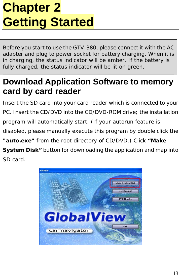  13 Chapter 2 Getting Started  Before you start to use the GTV-380, please connect it with the AC adapter and plug to power socket for battery charging. When it is in charging, the status indicator will be amber. If the battery is fully charged, the status indicator will be lit on green. Download Application Software to memory card by card reader Insert the SD card into your card reader which is connected to your PC. Insert the CD/DVD into the CD/DVD-ROM drive; the installation program will automatically start. (If your autorun feature is disabled, please manually execute this program by double click the &quot;auto.exe&quot; from the root directory of CD/DVD.) Click “Make System Disk” button for downloading the application and map into SD card.   