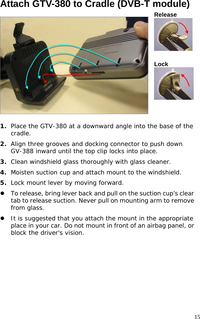  15Attach GTV-380 to Cradle (DVB-T module) Release  Lock  1.  Place the GTV-380 at a downward angle into the base of the cradle. 2.  Align three grooves and docking connector to push down GV-388 inward until the top clip locks into place. 3.  Clean windshield glass thoroughly with glass cleaner. 4.  Moisten suction cup and attach mount to the windshield. 5.  Lock mount lever by moving forward.   z To release, bring lever back and pull on the suction cup’s clear tab to release suction. Never pull on mounting arm to remove from glass.  z It is suggested that you attach the mount in the appropriate place in your car. Do not mount in front of an airbag panel, or block the driver&apos;s vision.  