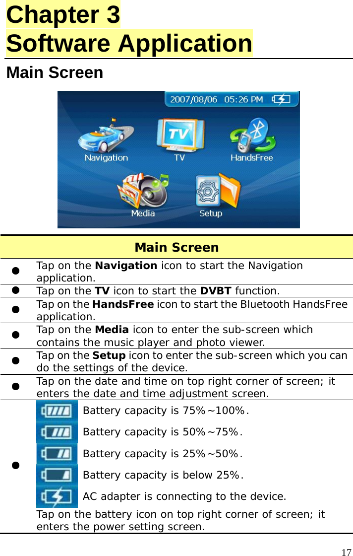  17Chapter 3 Software Application Main Screen    Main Screen z Tap on the Navigation icon to start the Navigation application. z Tap on the TV icon to start the DVBT function. z Tap on the HandsFree icon to start the Bluetooth HandsFree application. z Tap on the Media icon to enter the sub-screen which contains the music player and photo viewer. z Tap on the Setup icon to enter the sub-screen which you can do the settings of the device. z Tap on the date and time on top right corner of screen; it enters the date and time adjustment screen. z  Battery capacity is 75%~100%.  Battery capacity is 50%~75%.  Battery capacity is 25%~50%.  Battery capacity is below 25%.  AC adapter is connecting to the device. Tap on the battery icon on top right corner of screen; it enters the power setting screen. 