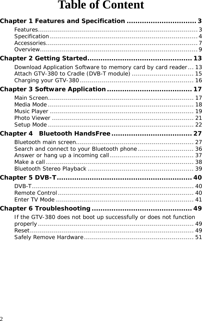  2 Table of Content Chapter 1 Features and Specification ................................ 3 Features................................................................................3 Specification..........................................................................4 Accessories............................................................................7 Overview...............................................................................9 Chapter 2 Getting Started................................................ 13 Download Application Software to memory card by card reader... 13 Attach GTV-380 to Cradle (DVB-T module) ............................... 15 Charging your GTV-380......................................................... 16 Chapter 3 Software Application....................................... 17 Main Screen......................................................................... 17 Media Mode ......................................................................... 18 Music Player ........................................................................ 19 Photo Viewer ....................................................................... 21 Setup Mode......................................................................... 22 Chapter 4  Bluetooth HandsFree..................................... 27 Bluetooth main screen........................................................... 27 Search and connect to your Bluetooth phone............................ 36 Answer or hang up a incoming call.......................................... 37 Make a call.......................................................................... 38 Bluetooth Stereo Playback ..................................................... 39 Chapter 5 DVB-T.............................................................. 40 DVB-T................................................................................. 40 Remote Control.................................................................... 40 Enter TV Mode ..................................................................... 41 Chapter 6 Troubleshooting .............................................. 49 If the GTV-380 does not boot up successfully or does not function properly.............................................................................. 49 Reset.................................................................................. 49 Safely Remove Hardware....................................................... 51  