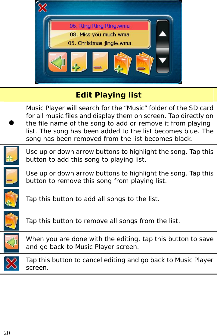  20 Edit Playing list z Music Player will search for the “Music” folder of the SD card for all music files and display them on screen. Tap directly on the file name of the song to add or remove it from playing list. The song has been added to the list becomes blue. The song has been removed from the list becomes black.   Use up or down arrow buttons to highlight the song. Tap this button to add this song to playing list.   Use up or down arrow buttons to highlight the song. Tap this button to remove this song from playing list.   Tap this button to add all songs to the list.  Tap this button to remove all songs from the list.  When you are done with the editing, tap this button to save and go back to Music Player screen.  Tap this button to cancel editing and go back to Music Player screen.  