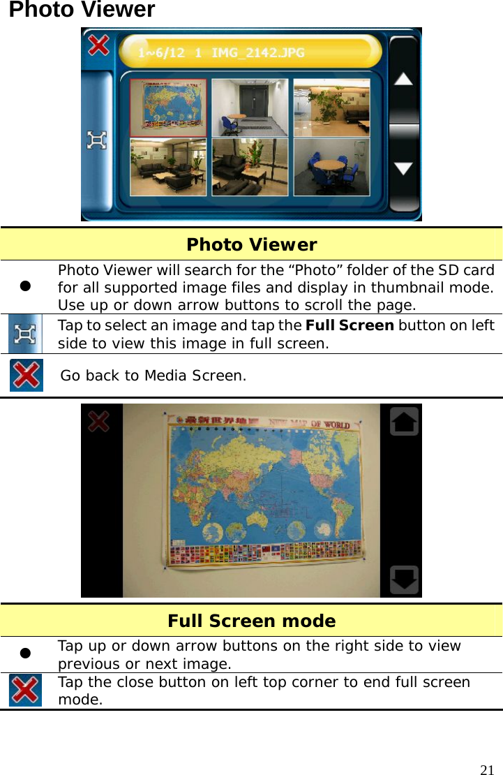  21Photo Viewer  Photo Viewer z Photo Viewer will search for the “Photo” folder of the SD card for all supported image files and display in thumbnail mode. Use up or down arrow buttons to scroll the page.  Tap to select an image and tap the Full Screen button on left side to view this image in full screen.  Go back to Media Screen.  Full Screen mode z Tap up or down arrow buttons on the right side to view previous or next image.  Tap the close button on left top corner to end full screen mode.  