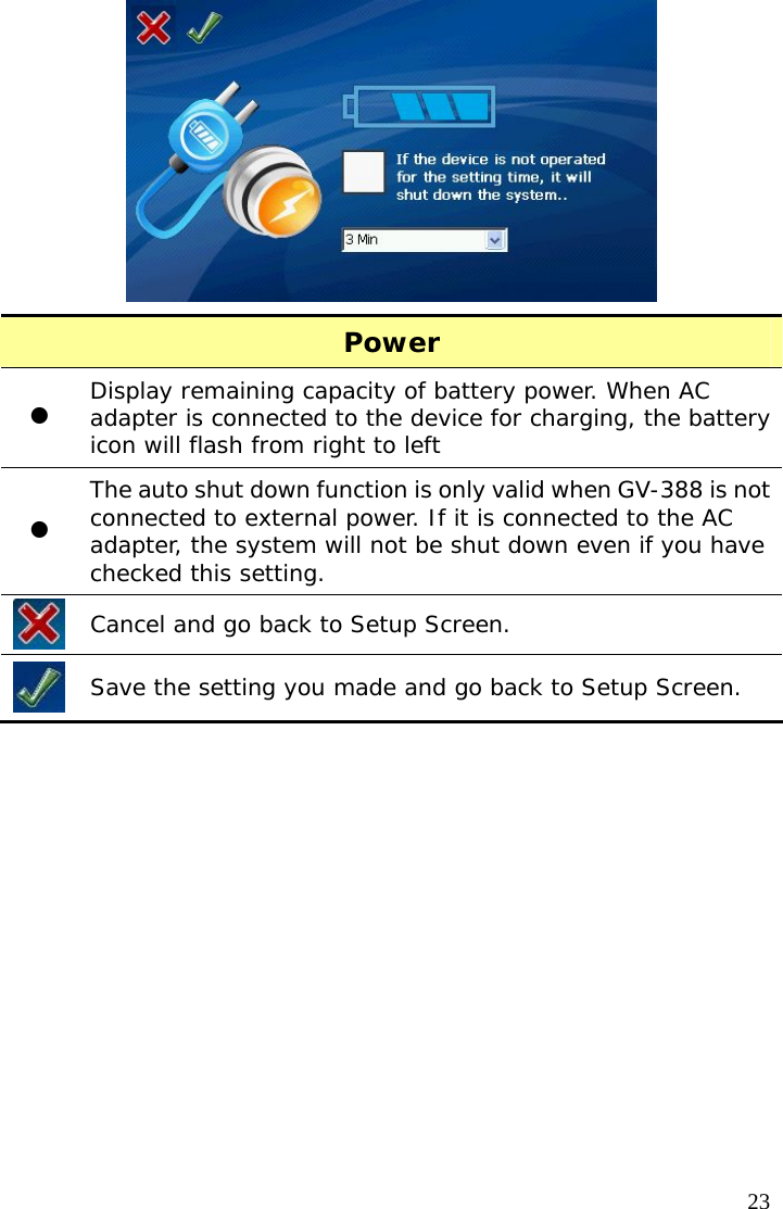  23 Power z Display remaining capacity of battery power. When AC adapter is connected to the device for charging, the battery icon will flash from right to left z The auto shut down function is only valid when GV-388 is not connected to external power. If it is connected to the AC adapter, the system will not be shut down even if you have checked this setting.  Cancel and go back to Setup Screen.  Save the setting you made and go back to Setup Screen.   