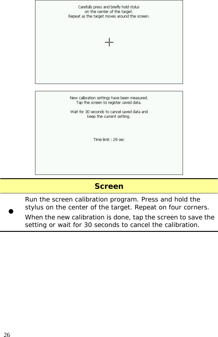  26  Screen z Run the screen calibration program. Press and hold the stylus on the center of the target. Repeat on four corners. When the new calibration is done, tap the screen to save the setting or wait for 30 seconds to cancel the calibration.  