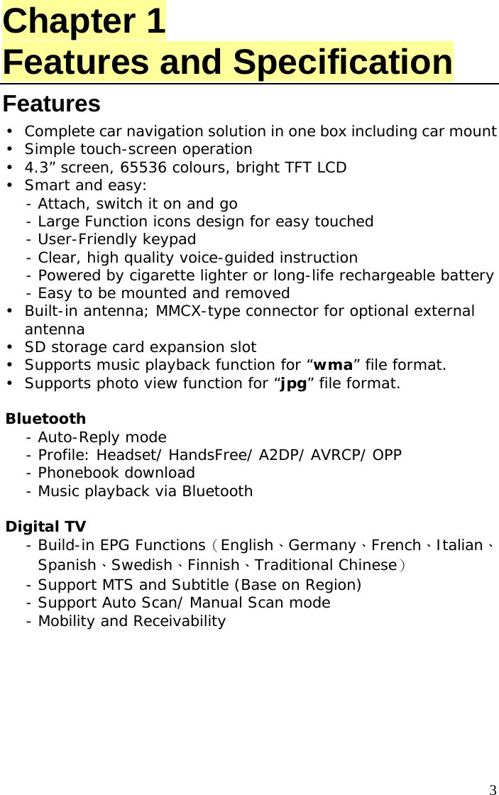  3 Chapter 1 Features and Specification Features •  Complete car navigation solution in one box including car mount •  Simple touch-screen operation •  4.3” screen, 65536 colours, bright TFT LCD • Smart and easy:  - Attach, switch it on and go - Large Function icons design for easy touched  - User-Friendly keypad  - Clear, high quality voice-guided instruction - Powered by cigarette lighter or long-life rechargeable battery  - Easy to be mounted and removed  •  Built-in antenna; MMCX-type connector for optional external antenna  •  SD storage card expansion slot  •  Supports music playback function for “wma” file format. •  Supports photo view function for “jpg” file format.  Bluetooth - Auto-Reply mode  - Profile: Headset/ HandsFree/ A2DP/ AVRCP/ OPP - Phonebook download  - Music playback via Bluetooth   Digital TV  - Build-in EPG Functions（English、Germany、French、Italian、Spanish、Swedish、Finnish、Traditional Chinese） - Support MTS and Subtitle (Base on Region) - Support Auto Scan/ Manual Scan mode - Mobility and Receivability     