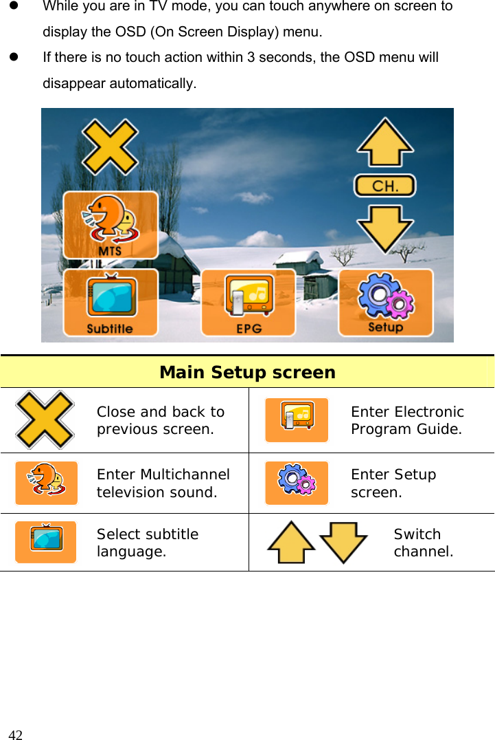  42 z  While you are in TV mode, you can touch anywhere on screen to display the OSD (On Screen Display) menu.   z  If there is no touch action within 3 seconds, the OSD menu will disappear automatically.  Main Setup screen  Close and back to previous screen.   Enter Electronic Program Guide. Enter Multichannel television sound.   Enter Setup screen. Select subtitle language.   Switch channel.  