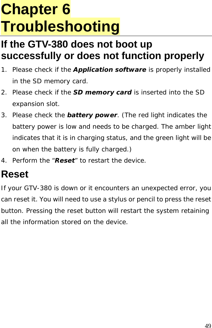  49 Chapter 6 Troubleshooting If the GTV-380 does not boot up successfully or does not function properly 1.  Please check if the Application software is properly installed in the SD memory card. 2.  Please check if the SD memory card is inserted into the SD expansion slot. 3.  Please check the battery power. (The red light indicates the battery power is low and needs to be charged. The amber light indicates that it is in charging status, and the green light will be on when the battery is fully charged.) 4.  Perform the “Reset” to restart the device.  Reset If your GTV-380 is down or it encounters an unexpected error, you can reset it. You will need to use a stylus or pencil to press the reset button. Pressing the reset button will restart the system retaining all the information stored on the device.  