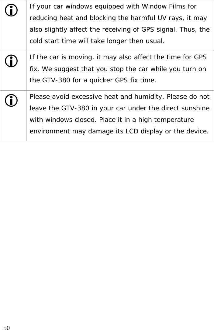  50 L If your car windows equipped with Window Films for reducing heat and blocking the harmful UV rays, it may also slightly affect the receiving of GPS signal. Thus, the cold start time will take longer then usual. L If the car is moving, it may also affect the time for GPS fix. We suggest that you stop the car while you turn on the GTV-380 for a quicker GPS fix time. L Please avoid excessive heat and humidity. Please do not leave the GTV-380 in your car under the direct sunshine with windows closed. Place it in a high temperature environment may damage its LCD display or the device.  