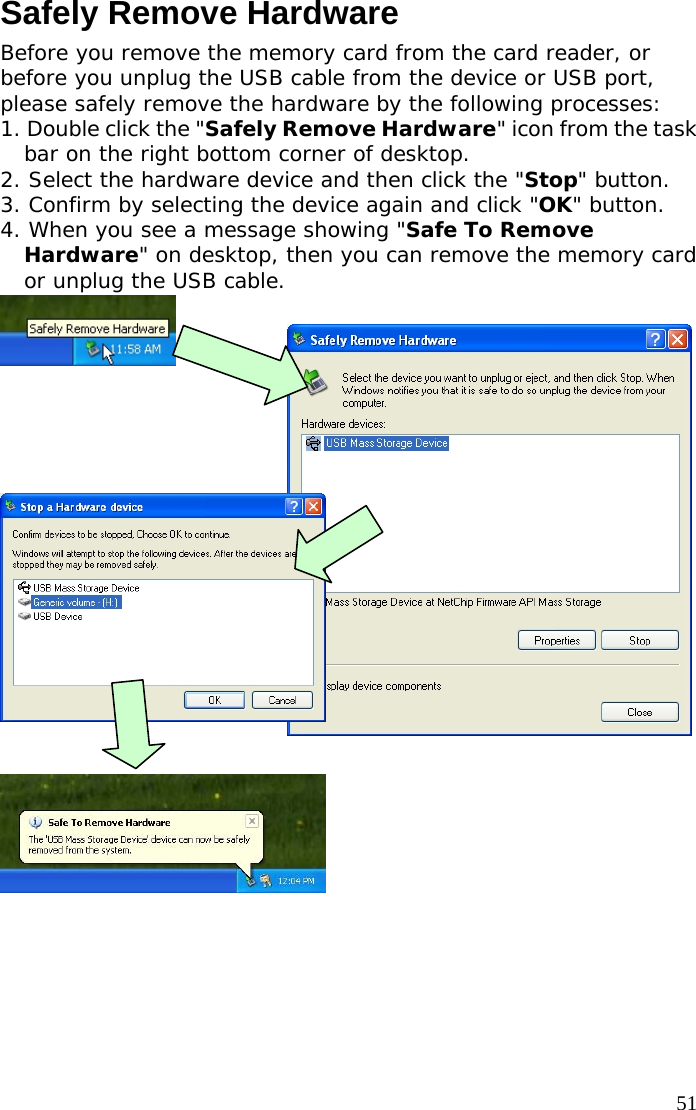  51Safely Remove Hardware Before you remove the memory card from the card reader, or before you unplug the USB cable from the device or USB port, please safely remove the hardware by the following processes: 1. Double click the &quot;Safely Remove Hardware&quot; icon from the task bar on the right bottom corner of desktop. 2. Select the hardware device and then click the &quot;Stop&quot; button. 3. Confirm by selecting the device again and click &quot;OK&quot; button. 4. When you see a message showing &quot;Safe To Remove Hardware&quot; on desktop, then you can remove the memory card or unplug the USB cable.                 