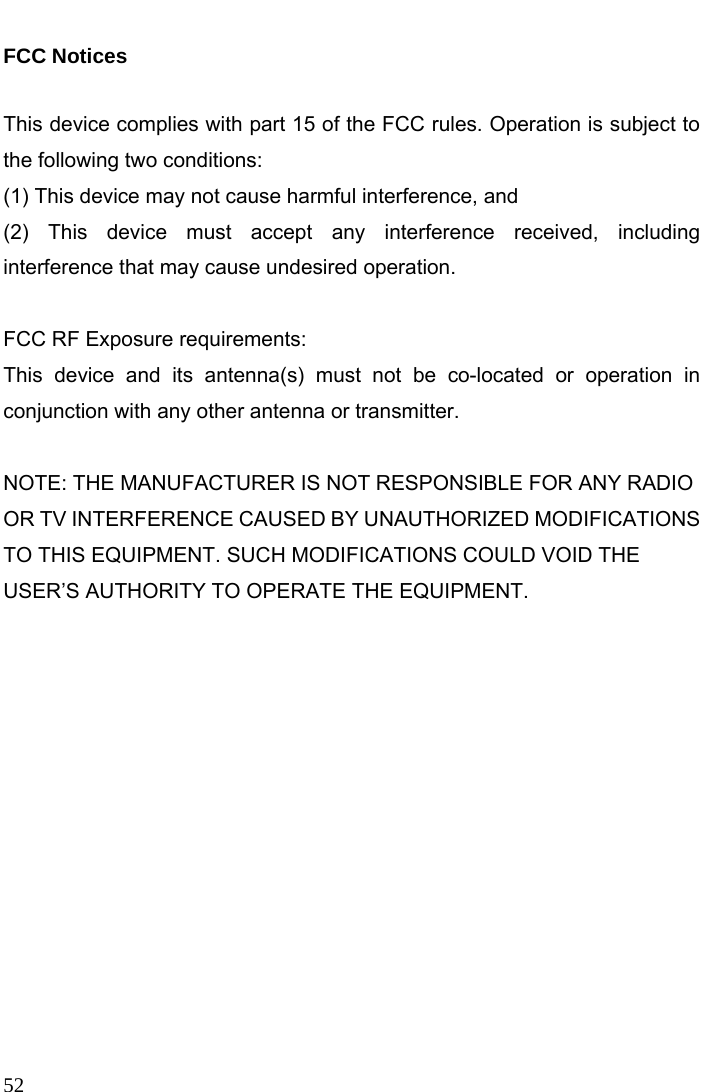  52  FCC Notices    This device complies with part 15 of the FCC rules. Operation is subject to the following two conditions:   (1) This device may not cause harmful interference, and   (2) This device must accept any interference received, including interference that may cause undesired operation.    FCC RF Exposure requirements:   This device and its antenna(s) must not be co-located or operation in conjunction with any other antenna or transmitter.    NOTE: THE MANUFACTURER IS NOT RESPONSIBLE FOR ANY RADIO OR TV INTERFERENCE CAUSED BY UNAUTHORIZED MODIFICATIONS TO THIS EQUIPMENT. SUCH MODIFICATIONS COULD VOID THE USER’S AUTHORITY TO OPERATE THE EQUIPMENT.   