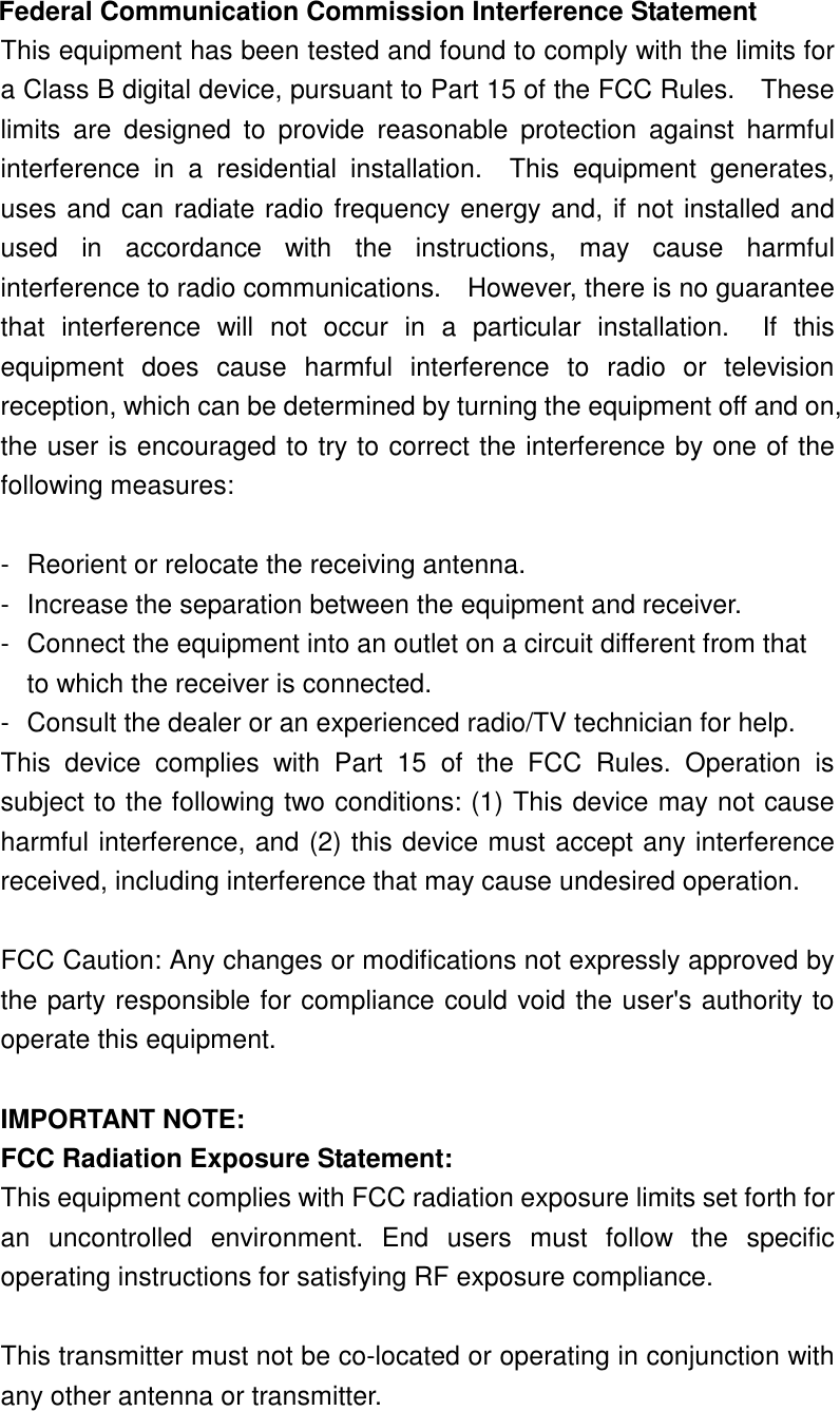 Federal Communication Commission Interference Statement This equipment has been tested and found to comply with the limits for a Class B digital device, pursuant to Part 15 of the FCC Rules.    These limits  are  designed  to  provide  reasonable  protection  against  harmful interference  in  a  residential  installation.    This  equipment  generates, uses and can radiate radio frequency energy and, if not installed and used  in  accordance  with  the  instructions,  may  cause  harmful interference to radio communications.    However, there is no guarantee that  interference  will  not  occur  in  a  particular  installation.    If  this equipment  does  cause  harmful  interference  to  radio  or  television reception, which can be determined by turning the equipment off and on, the user is encouraged to try to correct the interference by one of the following measures:  -  Reorient or relocate the receiving antenna. -  Increase the separation between the equipment and receiver. -  Connect the equipment into an outlet on a circuit different from that to which the receiver is connected. -  Consult the dealer or an experienced radio/TV technician for help. This  device  complies  with  Part  15  of  the  FCC  Rules.  Operation  is subject to the following two conditions: (1) This device may not cause harmful interference, and (2) this device must accept any interference received, including interference that may cause undesired operation.  FCC Caution: Any changes or modifications not expressly approved by the party responsible for compliance could void the user&apos;s authority to operate this equipment.  IMPORTANT NOTE: FCC Radiation Exposure Statement: This equipment complies with FCC radiation exposure limits set forth for an  uncontrolled  environment.  End  users  must  follow  the  specific operating instructions for satisfying RF exposure compliance.  This transmitter must not be co-located or operating in conjunction with any other antenna or transmitter.  