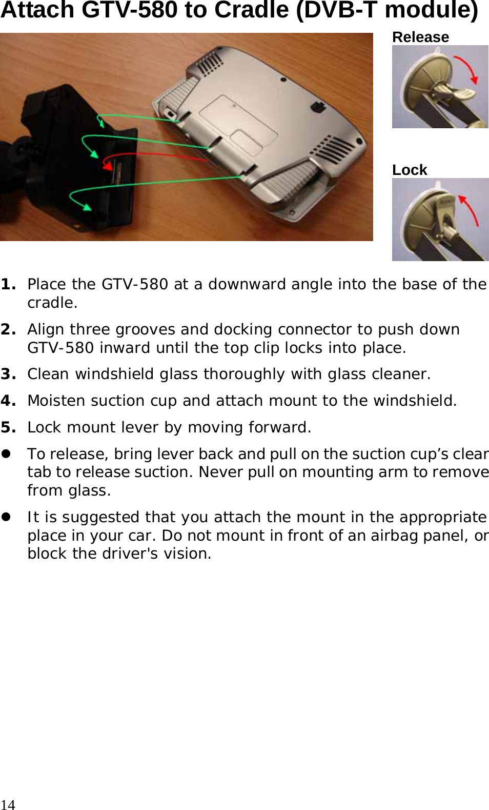  14 Attach GTV-580 to Cradle (DVB-T module) Release Lock 1.  Place the GTV-580 at a downward angle into the base of the cradle. 2.  Align three grooves and docking connector to push down GTV-580 inward until the top clip locks into place. 3.  Clean windshield glass thoroughly with glass cleaner. 4.  Moisten suction cup and attach mount to the windshield. 5.  Lock mount lever by moving forward.   z To release, bring lever back and pull on the suction cup’s clear tab to release suction. Never pull on mounting arm to remove from glass.  z It is suggested that you attach the mount in the appropriate place in your car. Do not mount in front of an airbag panel, or block the driver&apos;s vision.  