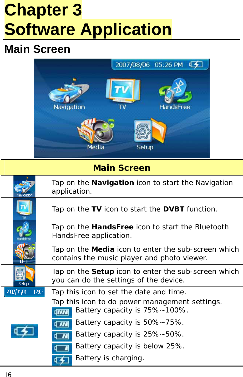  16 Chapter 3 Software Application Main Screen    Main Screen  Tap on the Navigation icon to start the Navigation application.  Tap on the TV icon to start the DVBT function.  Tap on the HandsFree icon to start the Bluetooth HandsFree application.  Tap on the Media icon to enter the sub-screen which contains the music player and photo viewer.  Tap on the Setup icon to enter the sub-screen which you can do the settings of the device.  Tap this icon to set the date and time.  Tap this icon to do power management settings.  Battery capacity is 75%~100%.  Battery capacity is 50%~75%.  Battery capacity is 25%~50%.  Battery capacity is below 25%.  Battery is charging. 