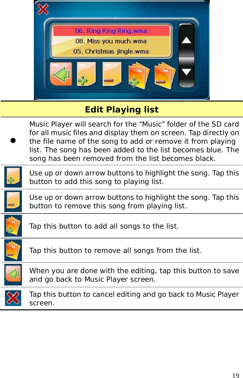  19 Edit Playing list z Music Player will search for the “Music” folder of the SD card for all music files and display them on screen. Tap directly on the file name of the song to add or remove it from playing list. The song has been added to the list becomes blue. The song has been removed from the list becomes black.   Use up or down arrow buttons to highlight the song. Tap this button to add this song to playing list.   Use up or down arrow buttons to highlight the song. Tap this button to remove this song from playing list.   Tap this button to add all songs to the list.  Tap this button to remove all songs from the list.  When you are done with the editing, tap this button to save and go back to Music Player screen.  Tap this button to cancel editing and go back to Music Player screen.     