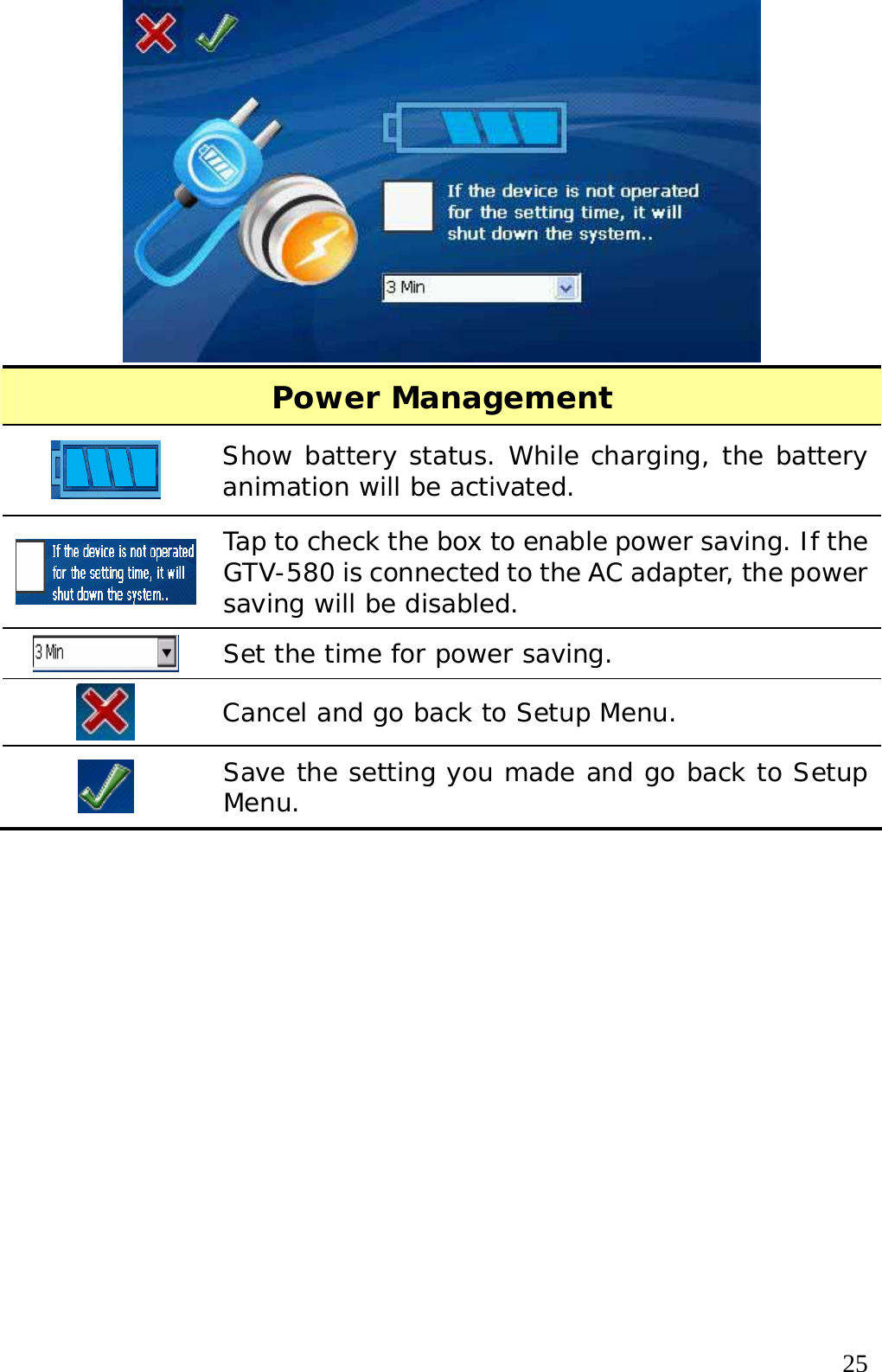  25 Power Management  Show battery status. While charging, the battery animation will be activated.  Tap to check the box to enable power saving. If the GTV-580 is connected to the AC adapter, the power saving will be disabled.  Set the time for power saving.   Cancel and go back to Setup Menu.  Save the setting you made and go back to Setup Menu.   